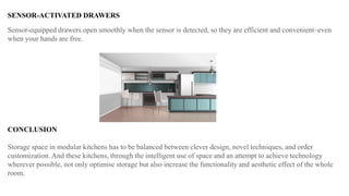 SENSOR-ACTIVATED DRAWERS
Sensor-equipped drawers open smoothly when the sensor is detected, so they are efficient and convenient–even
when your hands are free.
CONCLUSION
Storage space in modular kitchens has to be balanced between clever design, novel techniques, and order
customization. And these kitchens, through the intelligent use of space and an attempt to achieve technology
wherever possible, not only optimise storage but also increase the functionality and aesthetic effect of the whole
room.
 