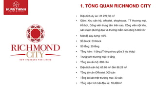 • Diện tích dự án: 21.227,30 m2
• Gồm: Khu căn hộ, officetel, shophouse, TT thương mại,
Hồ bơi, Công viên trung tâm trên cao, Công viên nội khu,
sân vườn đường dạo và trường mầm non rộng 5.800 m2
• Mật độ xây dựng: 45%
• Số block: 03 block
• Số tầng: 25 tầng
• Tầng hầm: 1 tầng (Thông nhau giữa 3 tòa tháp)
• Trung tâm thương mại: 4 tầng
• Tổng số căn hộ: 880 căn
• Diện tích căn hộ: 65.60 m2 đến 86.28 m2
• Tổng số căn Officetel: 300 căn
• Tổng số căn trệt thương mại: 30 căn
• Tổng diện tích bãi đậu xe: 18,496m2
1. TỔNG QUAN RICHMOND CITY
 