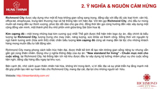 2. Ý NGHĨA & NGUỒN CẢM HỨNG
Richmond City được xây dựng như một tổ hợp không gian sống sang trọng, đẳng cấp với đầy đủ các loại hình: căn hộ,
office-tel, shophouse, trung tâm thương mại và hệ thống tiện ích hiện đại. Với tên gọi Richmond City, chủ đầu tư mong
muốn sẽ mang đến sự thịnh vượng, phúc lộc dồi dào cho gia chủ, đồng thời tên gọi cũng hướng đến việc xây dựng một
cộng đồng văn minh, một thành phố thu nhỏ phồn vinh giữa lòng Sài Gòn hoa lệ.
Kim cƣơng đỏ - một trong những loại kim cương quý nhất Thế giới được thể hiện trên logo dự án, đây chính là biểu
tượng tại Richmond City, tượng trưng cho may mắn, năng lượng, sức khỏe và thành công. Đồng thời với nguyên lý
ngũ hành tương sinh (hỏa sinh thổ) chắc chắn biểu tượng kim cƣơng đỏ cũng sẽ mang đến tài lộc cho những khách
hàng mong muốn đầu tư bất động sản.
Richmond City mang phong cách kiến trúc hiện đại, được thiết kế tinh tế tạo nên không gian sống riêng tư nhưng vẫn
gần gũi cùng thiên nhiên. Đúng như ý nghĩa thông điệp của dự án: “New standand for living” - Chuẩn mực mới cho
cuộc sống, tại Richmond City, hệ thống tiện ích nội khu được đầu tư xây dựng kỹ lưỡng nhằm phục vụ cho cuộc sống
tiện nghi, đẳng cấp hàng đầu ngay tại khu vực.
Bên cạnh đó, nhờ cảnh quan thiên nhiên hài hòa, không khí trong lành, vị trí đắc địa và sự phát triển hạ tầng mạnh mẽ
đã góp phần tạo nên sự hoàn hảo cho Richmond City, mang đại cát, đại lợi cho những người sở hữu.
Website: http://dreamlandcity.com.vn/
 