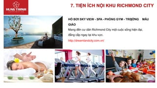 7. TIỆN ÍCH NỘI KHU RICHMOND CITY
HỒ BƠI SKY VIEW - SPA - PHÒNG GYM - TRƢỜNG MẪU
GIÁO
Mang đến cư dân Richmond City một cuộc sống hiện đại,
đẳng cấp ngay tại khu vực.
http://dreamlandcity.com.vn/
 