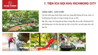 7. TIỆN ÍCH NỘI KHU RICHMOND CITY
CÔNG VIÊN – SÂN VƯỜN
Tạo nên cảnh quan thiên nhiên xanh tươi, mang đến không khí trong lành, và
là không gian thư giãn vô cùng lý tưởng cho các cư dân
Đặc biệt, công viên trung tâm tại tầng 4 mang đến cho cư dân Richmond City
một không gian vui chơi thư giãn an ninh và yên tĩnh sau một ngày làm việc
bận rộn
 