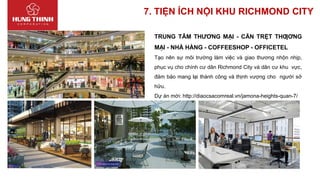 7. TIỆN ÍCH NỘI KHU RICHMOND CITY
TRUNG TÂM THƯƠNG MẠI - CĂN TRỆT THƢƠNG
MẠI - NHÀ HÀNG - COFFEESHOP - OFFICETEL
Tạo nên sự môi trường làm việc và giao thương nhộn nhịp,
phục vụ cho chính cư dân Richmond City và dân cư khu vực,
đảm bảo mang lại thành công và thịnh vượng cho người sở
hữu.
Dự án mới: http://diaocsacomreal.vn/jamona-heights-quan-7/
 