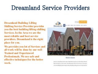 Dreamland Service Providers
Dreamland Building Lifting
Shifting Service Provider provides
you the best building lifting shifting
Services. In the Area we are the
most reliable and best service
providers. Dreamland is the right
place for you.
We provides you lot of Services and
all work will be done by our well
Trained and Experienced
Professionals. We use safe and
effective techniques for the better
work.
 