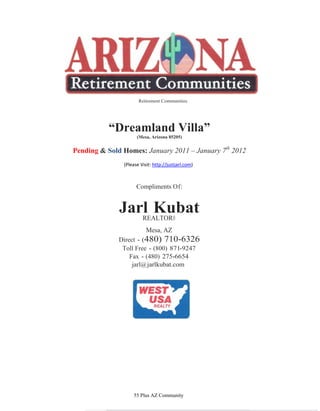 Retirement Communities




          “Dreamland Villa”
                     (Mesa, Arizona 85205)


Pending & Sold Homes: January 2011 – January 7th 2012
               (Please Visit: http://justjarl.com)



                     Compliments Of:


              Jarl Kubat
                 REALTOR®
                          Mesa, AZ
              Direct - (480) 710-6326
               Toll Free - (800) 871-9247
                  Fax - (480) 275-6654
                   jarl@ jarlkubat.com




                   55 Plus AZ Community
 