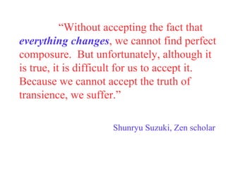 “ Without accepting the fact that  everything changes , we cannot find perfect composure.  But unfortunately, although it is true, it is difficult for us to accept it.  Because we cannot accept the truth of transience, we suffer.” Shunryu Suzuki, Zen scholar 