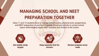 MANAGING SCHOOL AND NEET
PREPARATION TOGETHER
Class 11 and 12 students have to manage school exams, practical work, assignments,
and NEET preparation. A practical timetable should give priority to current school
topics while keeping regular NEET practice and revision in the routine.
Class 11 and 12 students have to manage school exams, practical work, assignments,
and NEET preparation. A practical timetable should give priority to current school
topics while keeping regular NEET practice and revision in the routine.
Keep separate time for
revision
Keep separate time for
revision
Set weekly study
targets
Set weekly study
targets
Review progress every
week
Review progress every
week
 