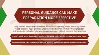 PERSONAL GUIDANCE CAN MAKE
PREPARATION MORE EFFECTIVE
Every student has different strengths, weaknesses, learning speed, and study habits.
Good guidance helps students understand their current level and make practical
improvements instead of following the same strategy without checking their progress.
Identify Weak Areas: Review test results to find weak topics and focus more practice on them.
Identify Weak Areas: Review test results to find weak topics and focus more practice on them.
Improve Step by Step: Use regular practice, revision, and teacher feedback to improve steadily.
Improve Step by Step: Use regular practice, revision, and teacher feedback to improve steadily.
 