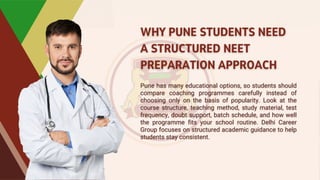 WHY PUNE STUDENTS NEED
A STRUCTURED NEET
PREPARATION APPROACH
WHY PUNE STUDENTS NEED
A STRUCTURED NEET
PREPARATION APPROACH
Pune has many educational options, so students should
compare coaching programmes carefully instead of
choosing only on the basis of popularity. Look at the
course structure, teaching method, study material, test
frequency, doubt support, batch schedule, and how well
the programme fits your school routine. Delhi Career
Group focuses on structured academic guidance to help
students stay consistent.
Pune has many educational options, so students should
compare coaching programmes carefully instead of
choosing only on the basis of popularity. Look at the
course structure, teaching method, study material, test
frequency, doubt support, batch schedule, and how well
the programme fits your school routine. Delhi Career
Group focuses on structured academic guidance to help
students stay consistent.
 