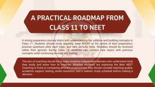 A strong preparation journey starts with understanding the syllabus and building concepts in
Class 11. Students should study regularly, keep NCERT at the centre of their preparation,
practise questions after each topic, and take periodic tests. Mistakes should be reviewed
rather than ignored. During Class 12, students can connect new topics with previous
concepts while continuing revision and testing.
The aim of coaching should be to make students independent learners who understand what
they study and know how to improve. Whether students are exploring the Best NEET
Coaching in Pune or comparing different programmes, they should consider teaching quality,
academic support, testing, doubt resolution, and a realistic study schedule before making a
decision.
A PRACTICAL ROADMAP FROM
CLASS 11 TO NEET
 