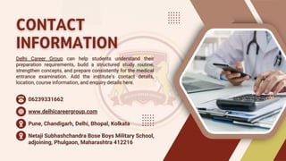 CONTACT
CONTACT
INFORMATION
INFORMATION
Delhi Career Group can help students understand their
preparation requirements, build a structured study routine,
strengthen concepts, and prepare consistently for the medical
entrance examination. Add the institute’s contact details,
location, course information, and enquiry details here.
Delhi Career Group can help students understand their
preparation requirements, build a structured study routine,
strengthen concepts, and prepare consistently for the medical
entrance examination. Add the institute’s contact details,
location, course information, and enquiry details here.
06239331662
www.delhicareergroup.com
Pune, Chandigarh, Delhi, Bhopal, Kolkata
Netaji Subhashchandra Bose Boys Military School,
adjoining, Phulgaon, Maharashtra 412216
 