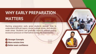 WHY EARLY PREPARATION
MATTERS
Starting preparation early gives students enough time to
understand difficult topics, revise multiple times, and identify
weak areas. Students can gradually improve without putting
excessive pressure on themselves during the final months.
Stronger Concepts
More revision time
Better exam confidence
 