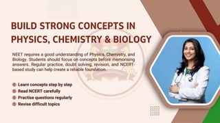 BUILD STRONG CONCEPTS IN
PHYSICS, CHEMISTRY & BIOLOGY
NEET requires a good understanding of Physics, Chemistry, and
Biology. Students should focus on concepts before memorising
answers. Regular practice, doubt solving, revision, and NCERT-
based study can help create a reliable foundation.
NEET requires a good understanding of Physics, Chemistry, and
Biology. Students should focus on concepts before memorising
answers. Regular practice, doubt solving, revision, and NCERT-
based study can help create a reliable foundation.
Learn concepts step by step
Learn concepts step by step
Read NCERT carefully
Read NCERT carefully
Practise questions regularly
Practise questions regularly
Revise difficult topics
Revise difficult topics
 