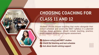 CHOOSING COACHING FOR
CLASS 11 AND 12
Students should choose coaching that works alongside their
school schedule and covers the NEET syllabus in a planned
manner. Good guidance should include teaching, practice,
doubt support, revision, and regular assessment.
Balance school and NEET studies
Check the teaching and test schedule
Ask about doubt-solving support
 