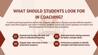 WHAT SHOULD STUDENTS LOOK FOR
IN COACHING?
A useful coaching programme should help students understand concepts, practise different question
types, track their progress, and correct mistakes. Students should also receive guidance on revision and
time management throughout their preparation.
A useful coaching programme should help students understand concepts, practise different question
types, track their progress, and correct mistakes. Students should also receive guidance on revision and
time management throughout their preparation.
Experienced faculty with clear and
easy-to-understand teaching
Experienced faculty with clear and
easy-to-understand teaching
01 03
02 04
Dedicated doubt-solving sessions
for better concept clarity
Dedicated doubt-solving sessions
for better concept clarity
Regular topic-wise tests to track
preparation progress
Regular topic-wise tests to track
preparation progress
Performance analysis to identify
strengths and improvement areas
Performance analysis to identify
strengths and improvement areas
 