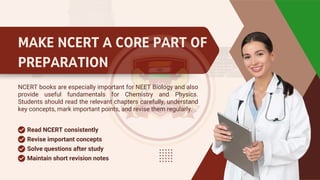 MAKE NCERT A CORE PART OF
PREPARATION
NCERT books are especially important for NEET Biology and also
provide useful fundamentals for Chemistry and Physics.
Students should read the relevant chapters carefully, understand
key concepts, mark important points, and revise them regularly.
Revise important concepts
Read NCERT consistently
Solve questions after study
Maintain short revision notes
 