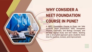 WHY CONSIDER A
NEET FOUNDATION
COURSE IN PUNE?
WHY CONSIDER A
NEET FOUNDATION
COURSE IN PUNE?
A NEET Foundation Course in Pune can help
students begin preparation early, strengthen
Physics, Chemistry, and Biology concepts, and
develop regular study and test habits. Starting
with a structured approach gives students more
time for practice, revision, and improvement.
A NEET Foundation Course in Pune can help
students begin preparation early, strengthen
Physics, Chemistry, and Biology concepts, and
develop regular study and test habits. Starting
with a structured approach gives students more
time for practice, revision, and improvement.
 