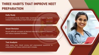 Daily Study
Daily Study
Smart Revision
Smart Revision
A consistent study routine helps students cover topics regularly
instead of depending on last-minute preparation.
A consistent study routine helps students cover topics regularly
instead of depending on last-minute preparation.
Revisit difficult concepts at planned intervals to improve retention
and reduce repeated mistakes.
Revisit difficult concepts at planned intervals to improve retention
and reduce repeated mistakes.
Test Analysis
Test Analysis
After every test, check wrong and unanswered questions to
understand the reason behind each mistake.
After every test, check wrong and unanswered questions to
understand the reason behind each mistake.
THREE HABITS THAT IMPROVE NEET
PREPARATION
THREE HABITS THAT IMPROVE NEET
PREPARATION
 