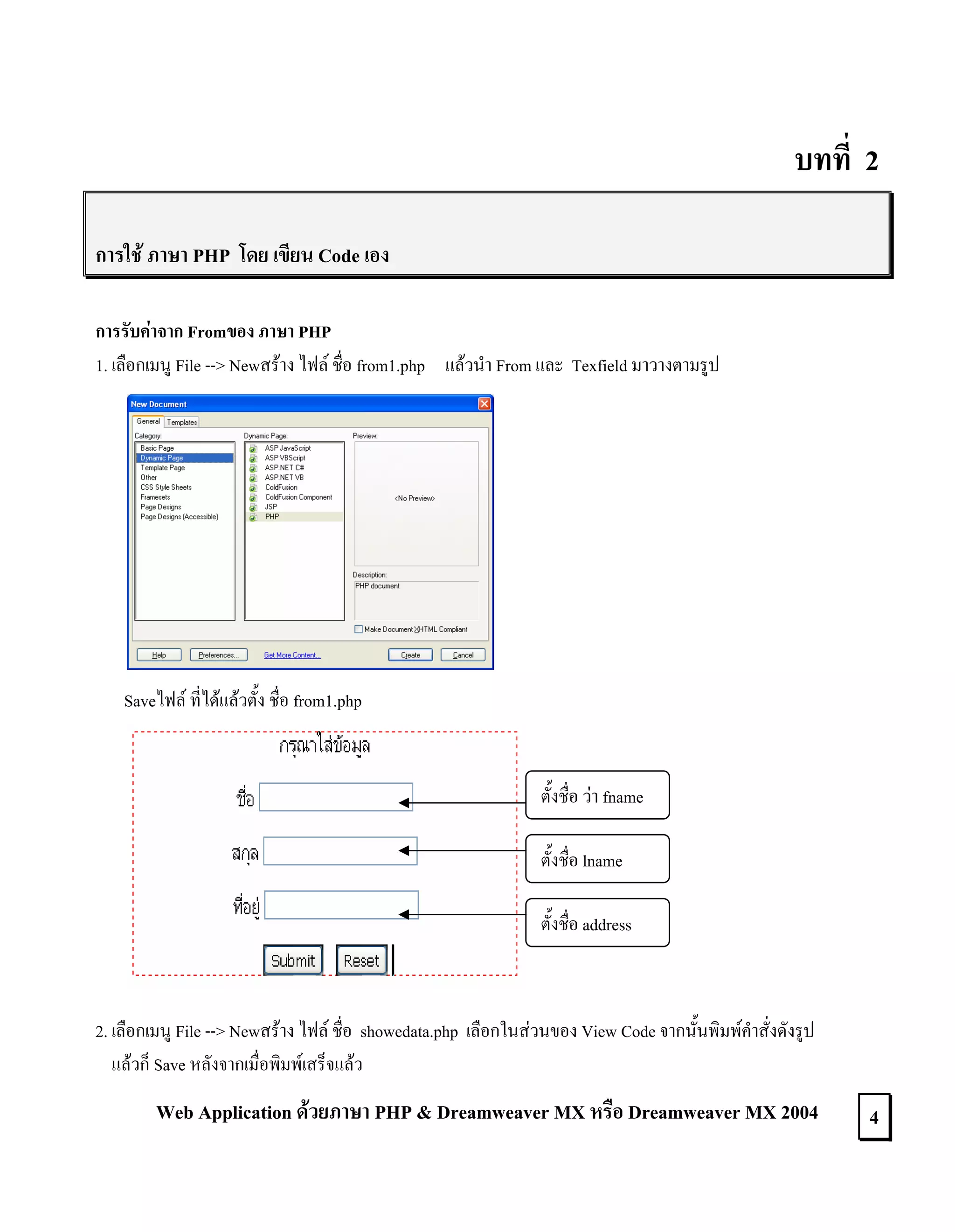 บทที่ 2
การใช ภาษา PHP โดย เขียน Code เอง
การรับคาจาก Fromของ ภาษา PHP
1. เลือกเมนู File --> Newสราง ไฟล ชื่อ from1.php แลวนํา From และ Texfield มาวางตามรูป

Saveไฟล ที่ไดแลวตั้ง ชื่อ from1.php

ตั้งชื่อ วา fname
ตั้งชื่อ lname
ตั้งชื่อ address

2. เลือกเมนู File --> Newสราง ไฟล ชื่อ showedata.php เลือกในสวนของ View Code จากนั้นพิมพคําสั่งดังรูป
แลวก็ Save หลังจากเมื่อพิมพเสร็จแลว

Web Application ดวยภาษา PHP & Dreamweaver MX หรือ Dreamweaver MX 2004

4

 