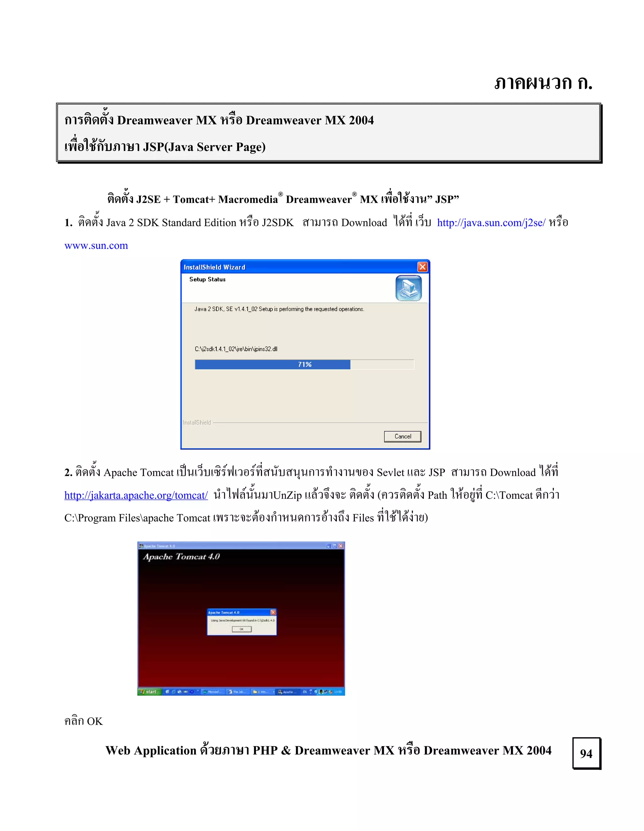 ภาคผนวก ก.
การติดตั้ง Dreamweaver MX หรือ Dreamweaver MX 2004
เพื่อใชกับภาษา JSP(Java Server Page)
ติดตั้ง J2SE + Tomcat+ Macromedia® Dreamweaver® MX เพื่อใชงาน” JSP”
1. ติดตั้ง Java 2 SDK Standard Edition หรือ J2SDK สามารถ Download ไดที่ เว็บ http://java.sun.com/j2se/ หรือ
www.sun.com

2. ติดตั้ง Apache Tomcat เปนเว็บเซิรฟเวอรที่สนับสนุนการทํางานของ Sevlet และ JSP สามารถ Download ไดที่
http://jakarta.apache.org/tomcat/ นําไฟลนั้นมาUnZip แลวจึงจะ ติดตั้ง (ควรติดตั้ง Path ใหอยูที่ C:Tomcat ดีกวา
C:Program Filesapache Tomcat เพราะจะตองกําหนดการอางถึง Files ที่ใชไดงาย)

คลิก OK

Web Application ดวยภาษา PHP & Dreamweaver MX หรือ Dreamweaver MX 2004

94

 