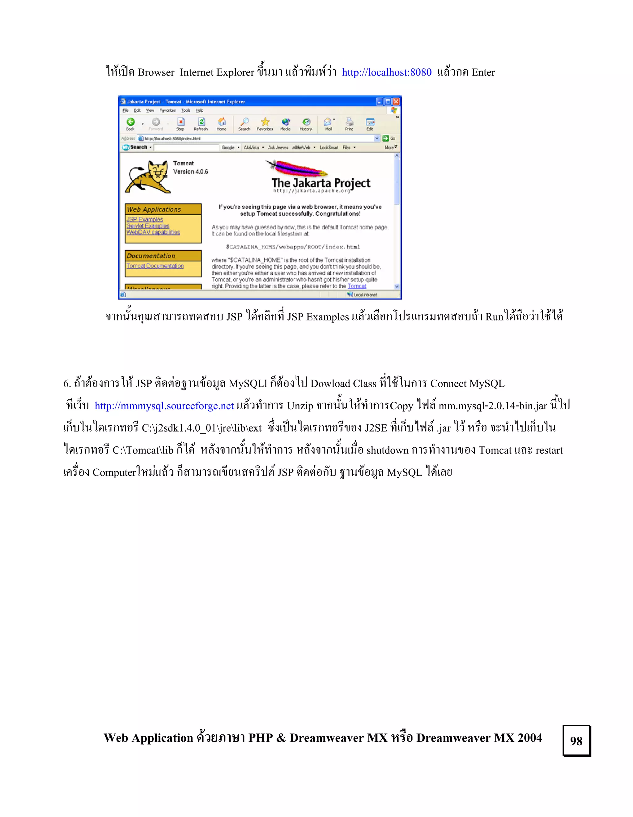 ใหเปด Browser Internet Explorer ขึ้นมา แลวพิมพวา http://localhost:8080 แลวกด Enter

จากนั้นคุณสามารถทดสอบ JSP ไดคลิกที่ JSP Examples แลวเลือกโปรแกรมทดสอบถา Runไดถือวาใชได

6. ถาตองการให JSP ติดตอฐานขอมูล MySQLl ก็ตองไป Dowload Class ที่ใชในการ Connect MySQL
ทีเว็บ http://mmmysql.sourceforge.net แลวทําการ Unzip จากนั้นใหทําการCopy ไฟล mm.mysql-2.0.14-bin.jar นี้ไป
เก็บในไดเรกทอรี C:j2sdk1.4.0_01jrelibext ซึ่งเปนไดเรกทอรีของ J2SE ที่เก็บไฟล .jar ไว หรือ จะนําไปเก็บใน
ไดเรกทอรี C:Tomcatlib ก็ได หลังจากนั้นใหทําการ หลังจากนั้นเมื่อ shutdown การทํางานของ Tomcat และ restart
เครื่อง Computerใหมแลว ก็สามารถเขียนสคริปต JSP ติดตอกับ ฐานขอมูล MySQL ไดเลย

Web Application ดวยภาษา PHP & Dreamweaver MX หรือ Dreamweaver MX 2004

98

 