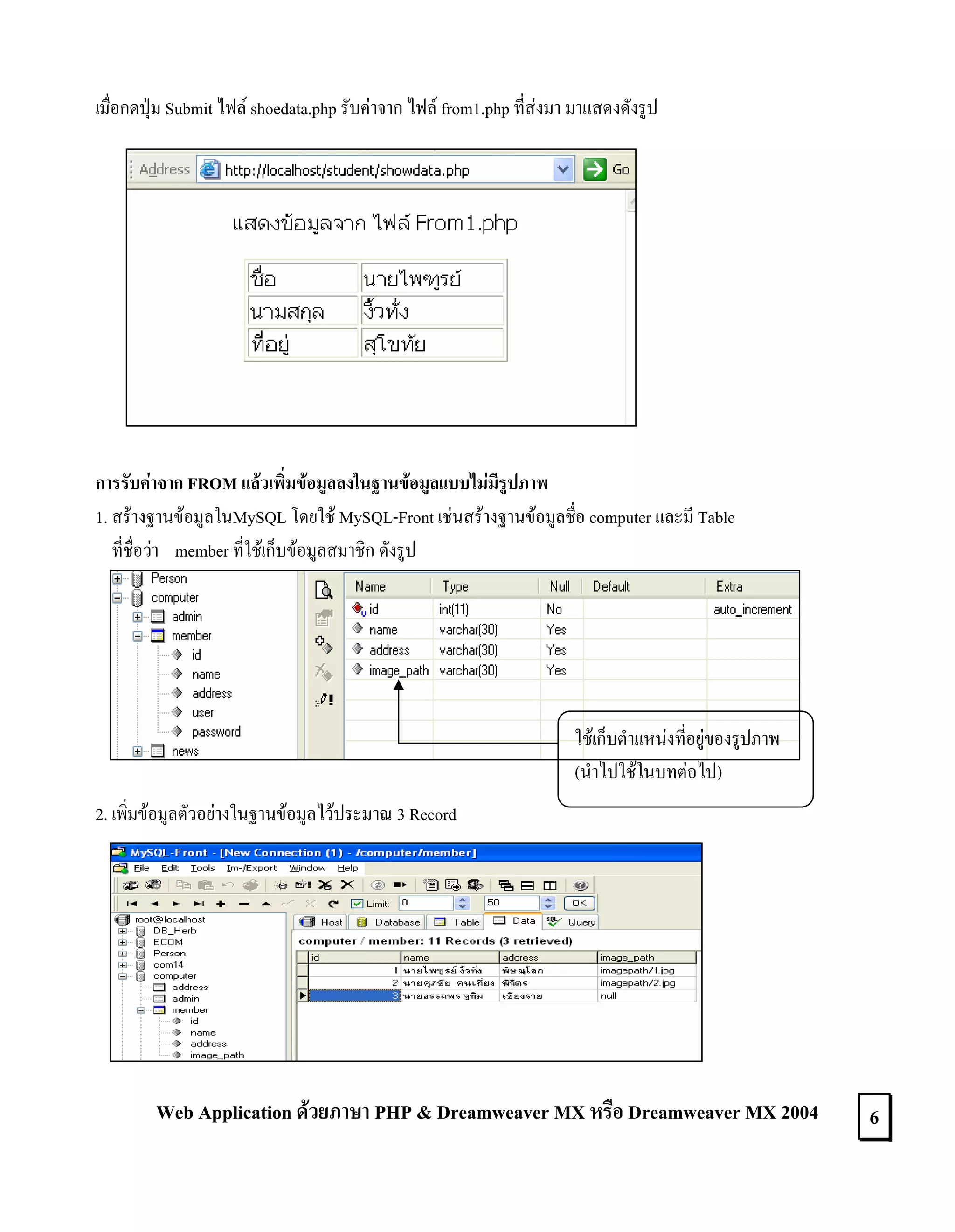เมื่อกดปุม Submit ไฟล shoedata.php รับคาจาก ไฟล from1.php ที่สงมา มาแสดงดังรูป

การรับคาจาก FROM แลวเพิ่มขอมูลลงในฐานขอมูลแบบไมมีรูปภาพ
1. สรางฐานขอมูลในMySQL โดยใช MySQL-Front เชนสรางฐานขอมูลชื่อ computer และมี Table
ที่ชื่อวา member ที่ใชเก็บขอมูลสมาชิก ดังรูป

ใชเก็บตําแหนงที่อยูของรูปภาพ
(นําไปใชในบทตอไป)
2. เพิ่มขอมูลตัวอยางในฐานขอมูลไวประมาณ 3 Record

Web Application ดวยภาษา PHP & Dreamweaver MX หรือ Dreamweaver MX 2004

6

 