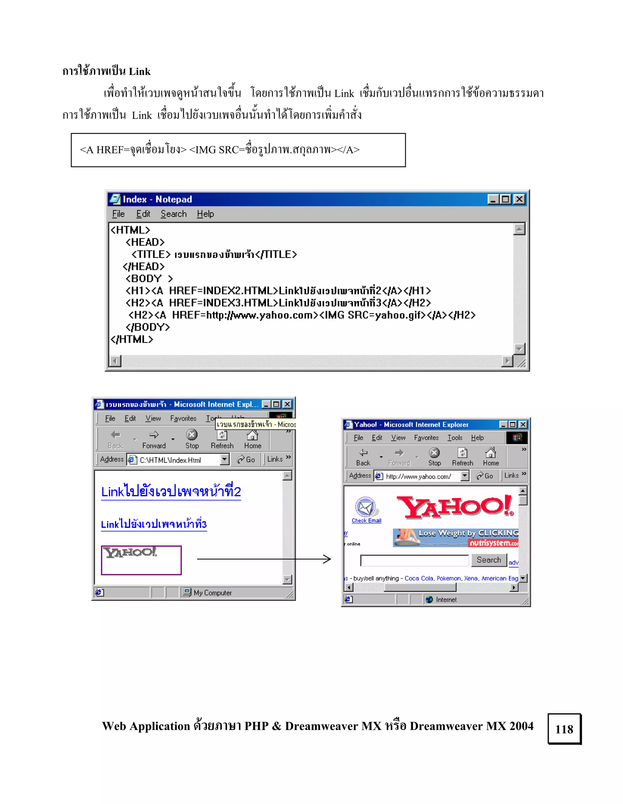การใชภาพเปน Link
เพื่อทําใหเวบเพจดูหนาสนใจขึ้น โดยการใชภาพเปน Link เชื่มกับเวปอื่นแทรกการใชขอความธรรมดา
การใชภาพเปน Link เชื่อมไปยังเวบเพจอื่นนั้นทําไดโดยการเพิ่มคําสั่ง
<A HREF=จุดเชื่อมโยง> <IMG SRC=ชื่อรูปภาพ.สกุลภาพ></A>

Web Application ดวยภาษา PHP & Dreamweaver MX หรือ Dreamweaver MX 2004

118

 