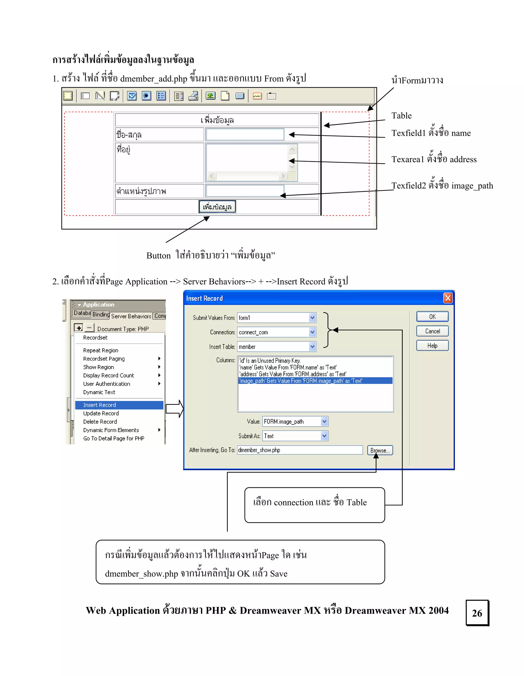 การสรางไฟลเพิ่มขอมูลลงในฐานขอมูล
1. สราง ไฟล ที่ชื่อ dmember_add.php ขึ้นมา และออกแบบ From ดังรูป

นําFormมาวาง
Table
Texfield1 ตั้งชื่อ name
Texarea1 ตั้งชื่อ address
Texfield2 ตั้งชื่อ image_path

Button ใสคําอธิบายวา “เพิ่มขอมูล”
2. เลือกคําสั่งที่Page Application --> Server Behaviors--> + -->Insert Record ดังรูป

เลือก connection และ ชื่อ Table

กรณีเพิ่มขอมูลแลวตองการใหไปแสดงหนาPage ใด เชน
dmember_show.php จากนั้นคลิกปุม OK แลว Save

Web Application ดวยภาษา PHP & Dreamweaver MX หรือ Dreamweaver MX 2004

26

 