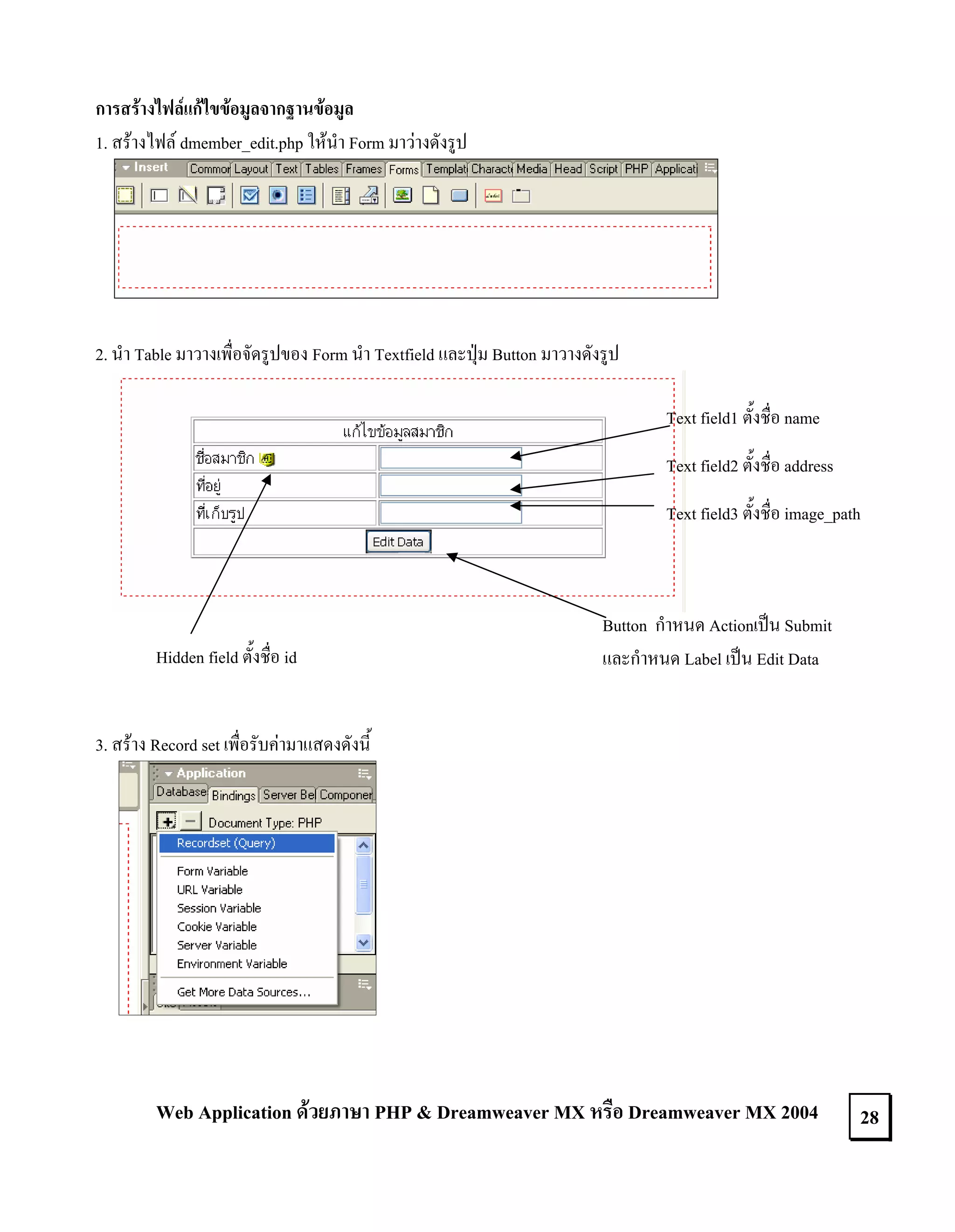 การสรางไฟลแกไขขอมูลจากฐานขอมูล
1. สรางไฟล dmember_edit.php ใหนํา Form มาวางดังรูป

2. นํา Table มาวางเพื่อจัดรูปของ Form นํา Textfield และปุม Button มาวางดังรูป
Text field1 ตั้งชื่อ name
Text field2 ตั้งชื่อ address
Text field3 ตั้งชื่อ image_path

Hidden field ตั้งชื่อ id

Button กําหนด Actionเปน Submit
และกําหนด Label เปน Edit Data

3. สราง Record set เพื่อรับคามาแสดงดังนี้

Web Application ดวยภาษา PHP & Dreamweaver MX หรือ Dreamweaver MX 2004

28

 