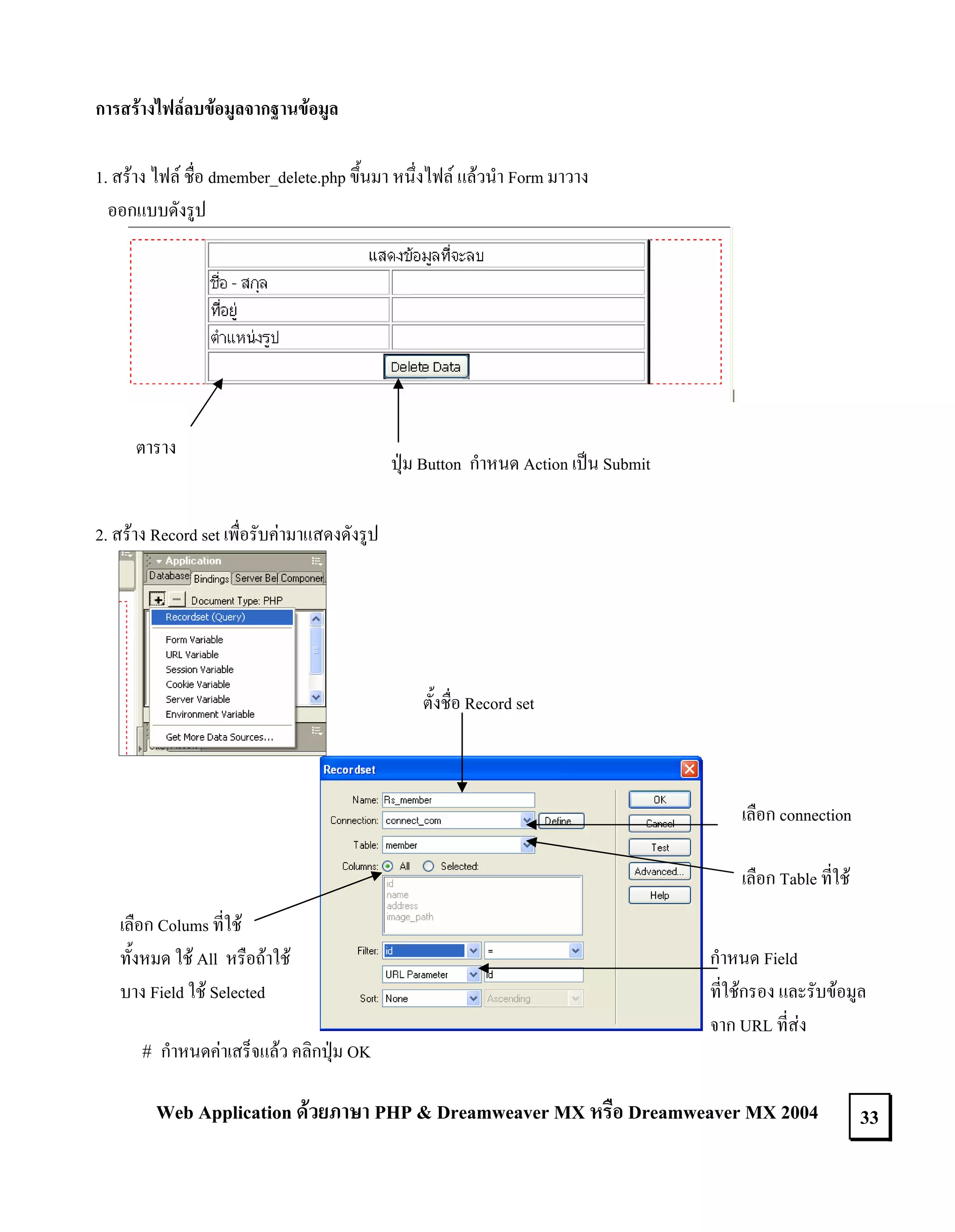 การสรางไฟลลบขอมูลจากฐานขอมูล
1. สราง ไฟล ชื่อ dmember_delete.php ขึ้นมา หนึ่งไฟล แลวนํา Form มาวาง
ออกแบบดังรูป

ตาราง

ปุม Button กําหนด Action เปน Submit

2. สราง Record set เพื่อรับคามาแสดงดังรูป

ตั้งชื่อ Record set

เลือก connection
เลือก Table ที่ใช
เลือก Colums ที่ใช
ทั้งหมด ใช All หรือถาใช
บาง Field ใช Selected

# กําหนดคาเสร็จแลว คลิกปุม OK

กําหนด Field
ที่ใชกรอง และรับขอมูล
จาก URL ที่สง

Web Application ดวยภาษา PHP & Dreamweaver MX หรือ Dreamweaver MX 2004

33

 