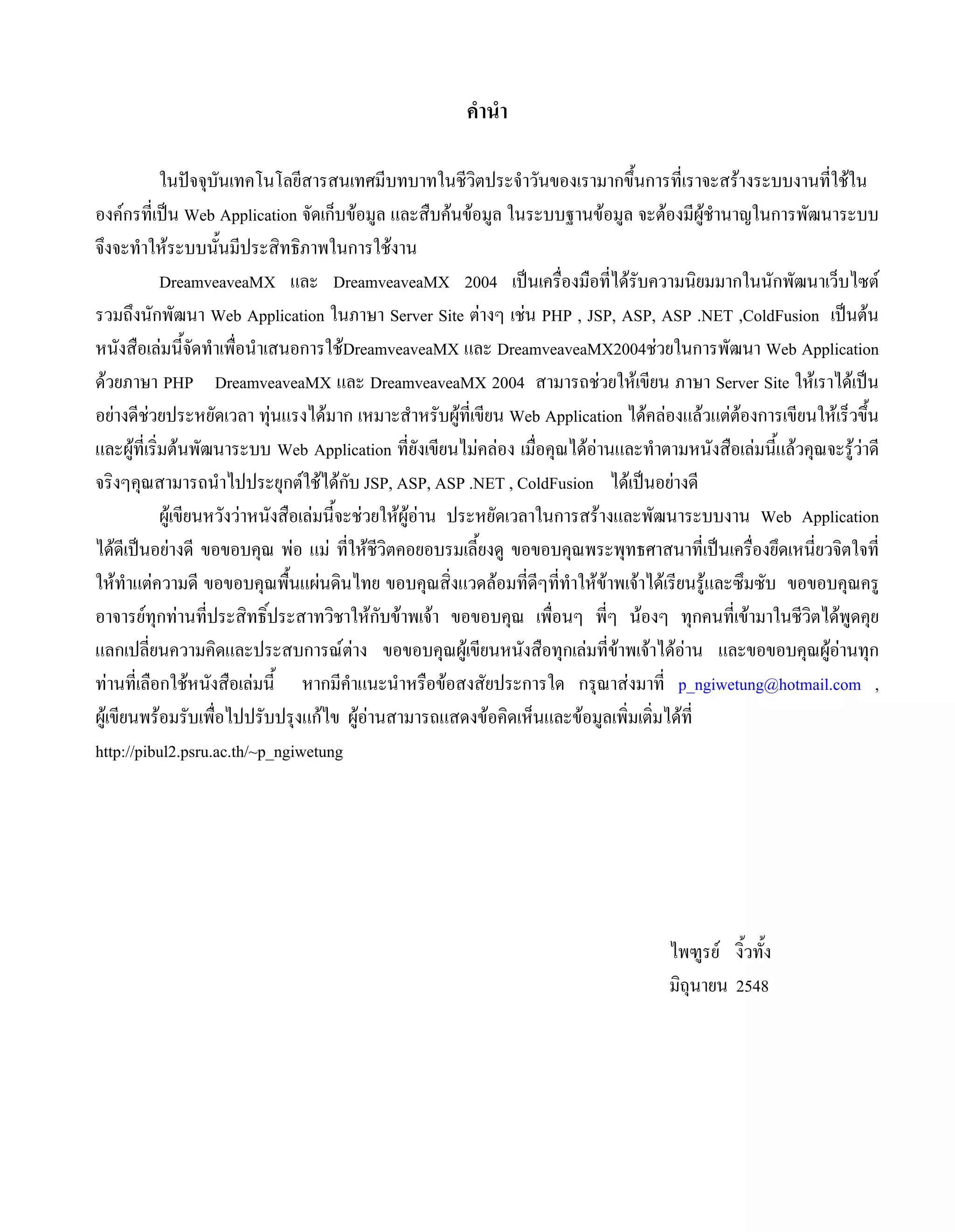 คํานํา
ในปจจุบันเทคโนโลยีสารสนเทศมีบทบาทในชีวิตประจําวันของเรามากขึ้นการที่เราจะสรางระบบงานที่ใชใน
องคกรที่เปน Web Application จัดเก็บขอมูล และสืบคนขอมูล ในระบบฐานขอมูล จะตองมีผูชํานาญในการพัฒนาระบบ
จึงจะทําใหระบบนั้นมีประสิทธิภาพในการใชงาน
DreamveaveaMX และ DreamveaveaMX 2004 เปนเครื่องมือที่ไดรับความนิยมมากในนักพัฒนาเว็บไซต
รวมถึงนักพัฒนา Web Application ในภาษา Server Site ตางๆ เชน PHP , JSP, ASP, ASP .NET ,ColdFusion เปนตน
หนังสือเลมนี้จัดทําเพื่อนําเสนอการใชDreamveaveaMX และ DreamveaveaMX2004ชวยในการพัฒนา Web Application
ดวยภาษา PHP DreamveaveaMX และ DreamveaveaMX 2004 สามารถชวยใหเขียน ภาษา Server Site ใหเราไดเปน
อยางดีชวยประหยัดเวลา ทุนแรงไดมาก เหมาะสําหรับผูที่เขียน Web Application ไดคลองแลวแตตองการเขียนใหเร็วขึ้น
และผูที่เริ่มตนพัฒนาระบบ Web Application ที่ยังเขียนไมคลอง เมื่อคุณไดอานและทําตามหนังสือเลมนี้แลวคุณจะรูวาดี
จริงๆคุณสามารถนําไปประยุกตใชไดกับ JSP, ASP, ASP .NET , ColdFusion ไดเปนอยางดี
ผูเขียนหวังวาหนังสือเลมนี้จะชวยใหผูอาน ประหยัดเวลาในการสรางและพัฒนาระบบงาน Web Application
ไดดีเปนอยางดี ขอขอบคุณ พอ แม ที่ใหชีวิตคอยอบรมเลี้ยงดู ขอขอบคุณพระพุทธศาสนาที่เปนเครื่องยึดเหนี่ยวจิตใจที่
ใหทําแตความดี ขอขอบคุณพื้นแผนดินไทย ขอบคุณสิ่งแวดลอมที่ดีๆที่ทําใหขาพเจาไดเรียนรูและซึมซับ ขอขอบคุณครู
อาจารยทุกทานที่ประสิทธิ์ประสาทวิชาใหกับขาพเจา ขอขอบคุณ เพื่อนๆ พี่ๆ นองๆ ทุกคนที่เขามาในชีวิตไดพูดคุย
แลกเปลี่ยนความคิดและประสบการณตาง ขอขอบคุณผูเขียนหนังสือทุกเลมที่ขาพเจาไดอาน และขอขอบคุณผูอานทุก
ทานที่เลือกใชหนังสือเลมนี้ หากมีคําแนะนําหรือขอสงสัยประการใด กรุณาสงมาที่ p_ngiwetung@hotmail.com ,
ผูเขียนพรอมรับเพื่อไปปรับปรุงแกไข ผูอานสามารถแสดงขอคิดเห็นและขอมูลเพิ่มเติ่มไดที่
http://pibul2.psru.ac.th/~p_ngiwetung

ไพฑูรย งิ้วทั้ง
มิถุนายน 2548

 