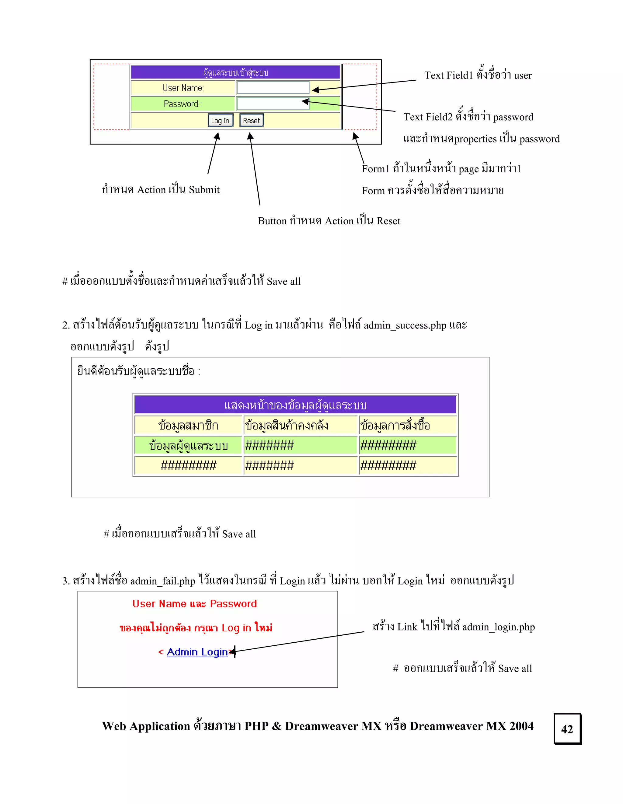 Text Field1 ตั้งชื่อวา user
Text Field2 ตั้งชื่อวา password
และกําหนดproperties เปน password
Form1 ถาในหนึ่งหนา page มีมากวา1
Form ควรตั้งชื่อใหสื่อความหมาย

กําหนด Action เปน Submit

Button กําหนด Action เปน Reset

# เมื่อออกแบบตั้งชื่อและกําหนดคาเสร็จแลวให Save all
2. สรางไฟลตอนรับผูดูแลระบบ ในกรณีที่ Log in มาแลวผาน คือไฟล admin_success.php และ
ออกแบบดังรูป ดังรูป

# เมื่อออกแบบเสร็จแลวให Save all
3. สรางไฟลชื่อ admin_fail.php ไวแสดงในกรณี ที่ Login แลว ไมผาน บอกให Login ใหม ออกแบบดังรูป
สราง Link ไปที่ไฟล admin_login.php
# ออกแบบเสร็จแลวให Save all

Web Application ดวยภาษา PHP & Dreamweaver MX หรือ Dreamweaver MX 2004

42

 