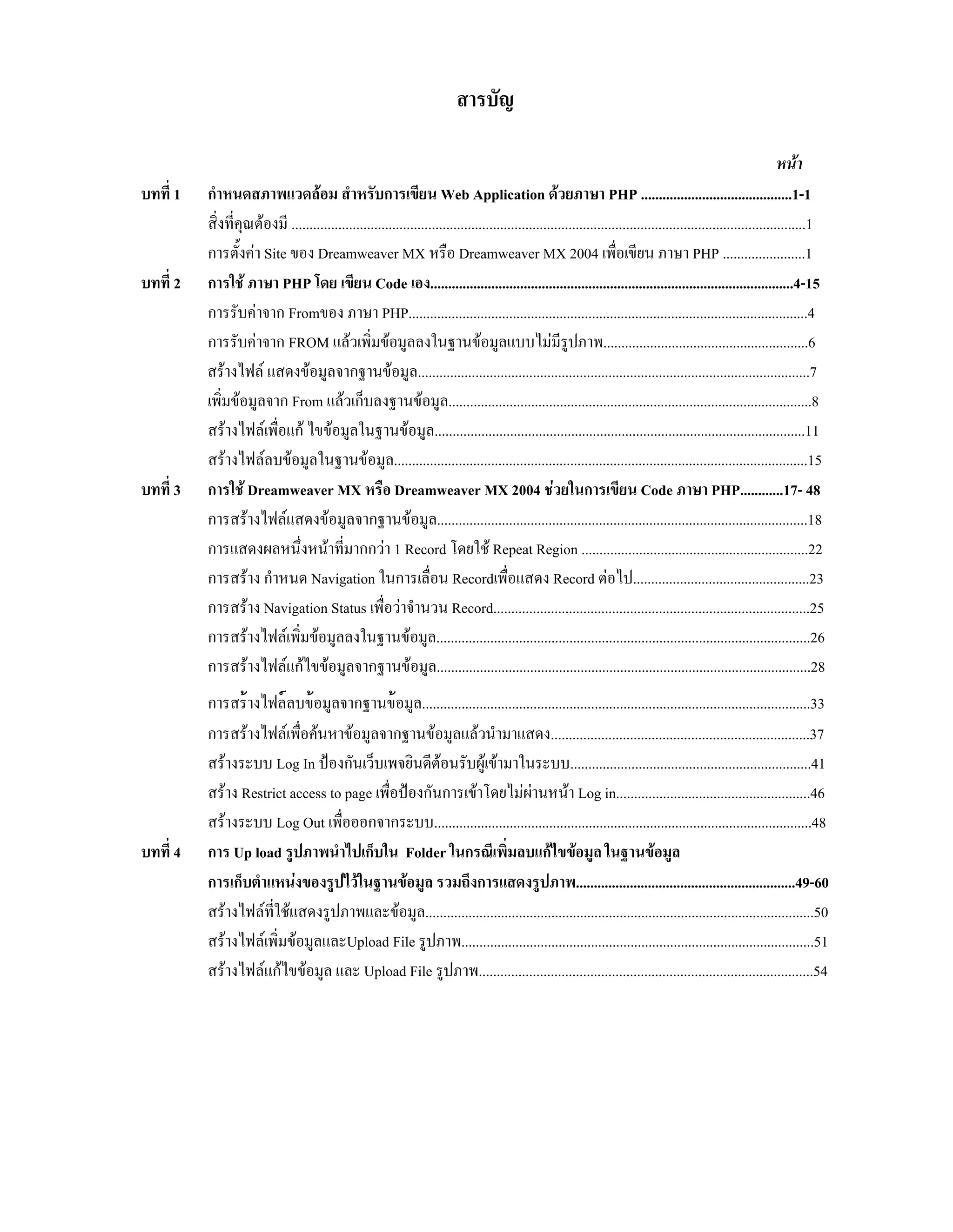 สารบัญ
บทที่ 1

บทที่ 2

บทที่ 3

บทที่ 4

หนา
กําหนดสภาพแวดลอม สําหรับการเขียน Web Application ดวยภาษา PHP ..........................................1-1
สิ่งที่คุณตองมี ...............................................................................................................................................1
การตั้งคา Site ของ Dreamweaver MX หรือ Dreamweaver MX 2004 เพื่อเขียน ภาษา PHP .......................1
การใช ภาษา PHP โดย เขียน Code เอง.....................................................................................................4-15
การรับคาจาก Fromของ ภาษา PHP...............................................................................................................4
การรับคาจาก FROM แลวเพิ่มขอมูลลงในฐานขอมูลแบบไมมีรูปภาพ.........................................................6
สรางไฟล แสดงขอมูลจากฐานขอมูล.............................................................................................................7
เพิ่มขอมูลจาก From แลวเก็บลงฐานขอมูล.....................................................................................................8
สรางไฟลเพื่อแก ไขขอมูลในฐานขอมูล.......................................................................................................11
สรางไฟลลบขอมูลในฐานขอมูล...................................................................................................................15
การใช Dreamweaver MX หรือ Dreamweaver MX 2004 ชวยในการเขียน Code ภาษา PHP............17- 48
การสรางไฟลแสดงขอมูลจากฐานขอมูล.......................................................................................................18
การแสดงผลหนึ่งหนาที่มากกวา 1 Record โดยใช Repeat Region ...............................................................22
การสราง กําหนด Navigation ในการเลื่อน Recordเพื่อแสดง Record ตอไป.................................................23
การสราง Navigation Status เพื่อวาจํานวน Record........................................................................................25
การสรางไฟลเพิ่มขอมูลลงในฐานขอมูล........................................................................................................26
การสรางไฟลแกไขขอมูลจากฐานขอมูล........................................................................................................28
การสรางไฟลลบขอมูลจากฐานขอมูล............................................................................................................33
การสรางไฟลเพื่อคนหาขอมูลจากฐานขอมูลแลวนํามาแสดง........................................................................37
สรางระบบ Log In ปองกันเว็บเพจยินดีตอนรับผูเขามาในระบบ...................................................................41
สราง Restrict access to page เพื่อปองกันการเขาโดยไมผานหนา Log in......................................................46
สรางระบบ Log Out เพื่อออกจากระบบ.........................................................................................................48
การ Up load รูปภาพนําไปเก็บใน Folder ในกรณีเพิ่มลบแกไขขอมูล ในฐานขอมูล
การเก็บตําแหนงของรูปไวในฐานขอมูล รวมถึงการแสดงรูปภาพ.............................................................49-60
สรางไฟลที่ใชแสดงรูปภาพและขอมูล............................................................................................................50
สรางไฟลเพิ่มขอมูลและUpload File รูปภาพ..................................................................................................51
สรางไฟลแกไขขอมูล และ Upload File รูปภาพ.............................................................................................54

 