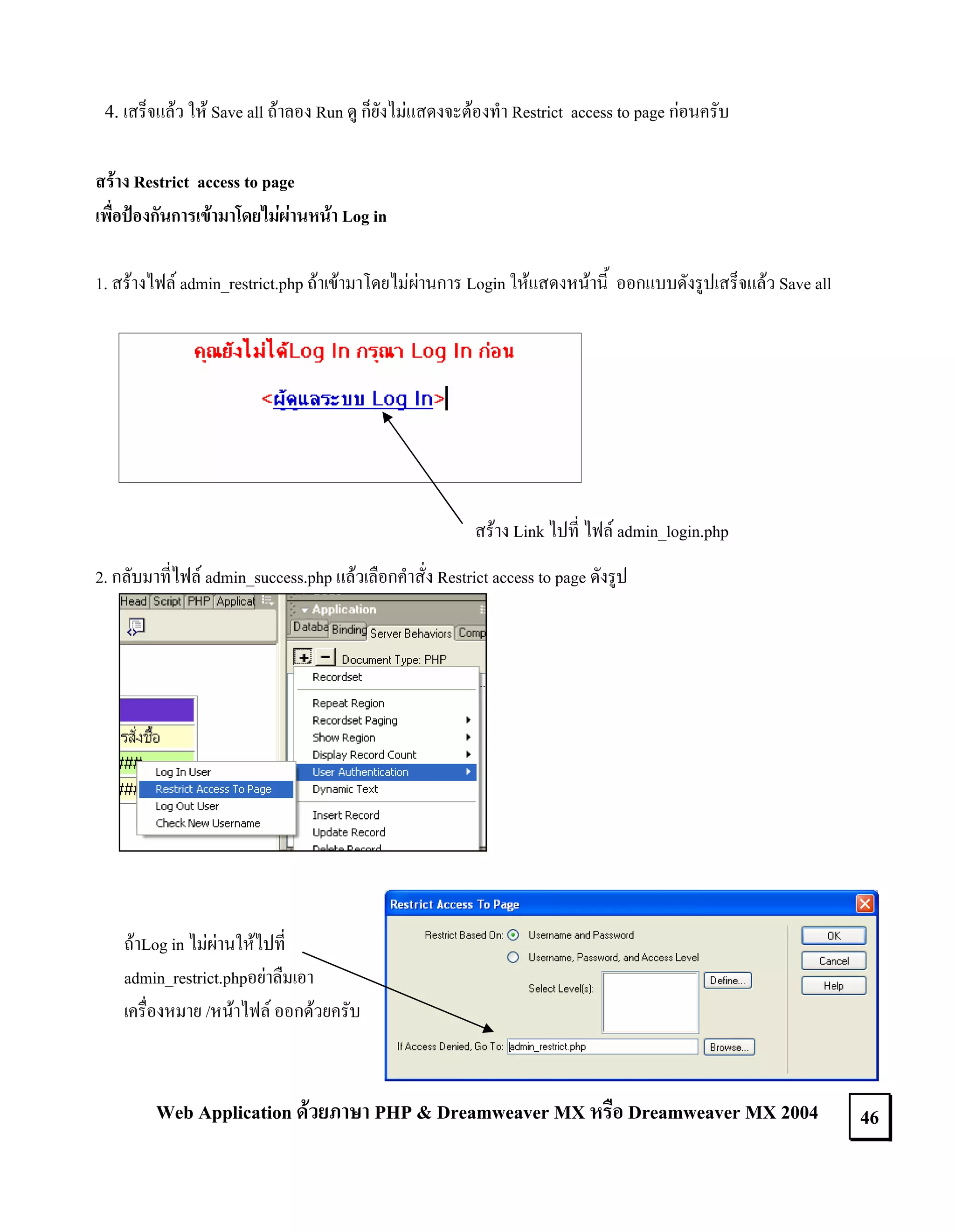 4. เสร็จแลว ให Save all ถาลอง Run ดู ก็ยังไมแสดงจะตองทํา Restrict access to page กอนครับ
สราง Restrict access to page
เพื่อปองกันการเขามาโดยไมผานหนา Log in
1. สรางไฟล admin_restrict.php ถาเขามาโดยไมผานการ Login ใหแสดงหนานี้ ออกแบบดังรูปเสร็จแลว Save all

สราง Link ไปที่ ไฟล admin_login.php
2. กลับมาที่ไฟล admin_success.php แลวเลือกคําสั่ง Restrict access to page ดังรูป

ถาLog in ไมผานใหไปที่
admin_restrict.phpอยาลืมเอา
เครื่องหมาย /หนาไฟล ออกดวยครับ

Web Application ดวยภาษา PHP & Dreamweaver MX หรือ Dreamweaver MX 2004

46

 