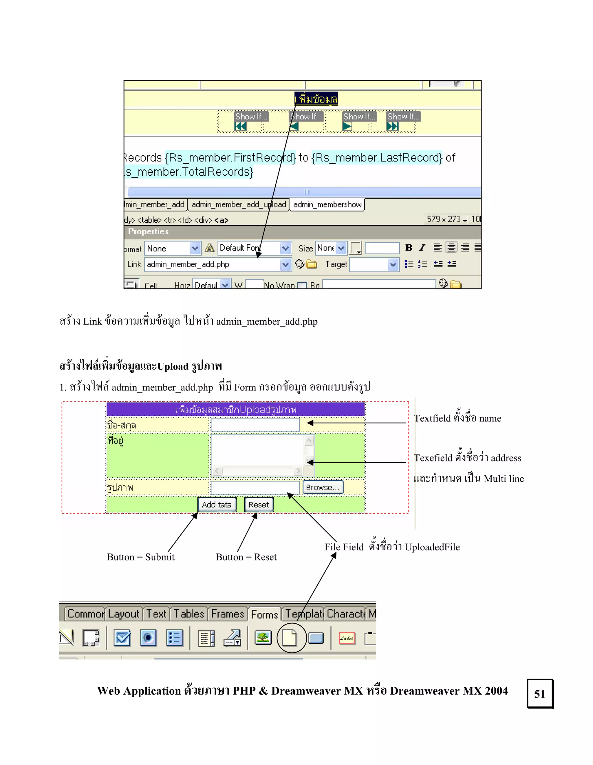 สราง Link ขอความเพิ่มขอมูล ไปหนา admin_member_add.php
สรางไฟลเพิ่มขอมูลและUpload รูปภาพ
1. สรางไฟล admin_member_add.php ที่มี Form กรอกขอมูล ออกแบบดังรูป
Textfield ตั้งชื่อ name
Texefield ตั้งชื่อวา address
และกําหนด เปน Multi line

Button = Submit

Button = Reset

File Field ตั้งชื่อวา UploadedFile

Web Application ดวยภาษา PHP & Dreamweaver MX หรือ Dreamweaver MX 2004

51

 