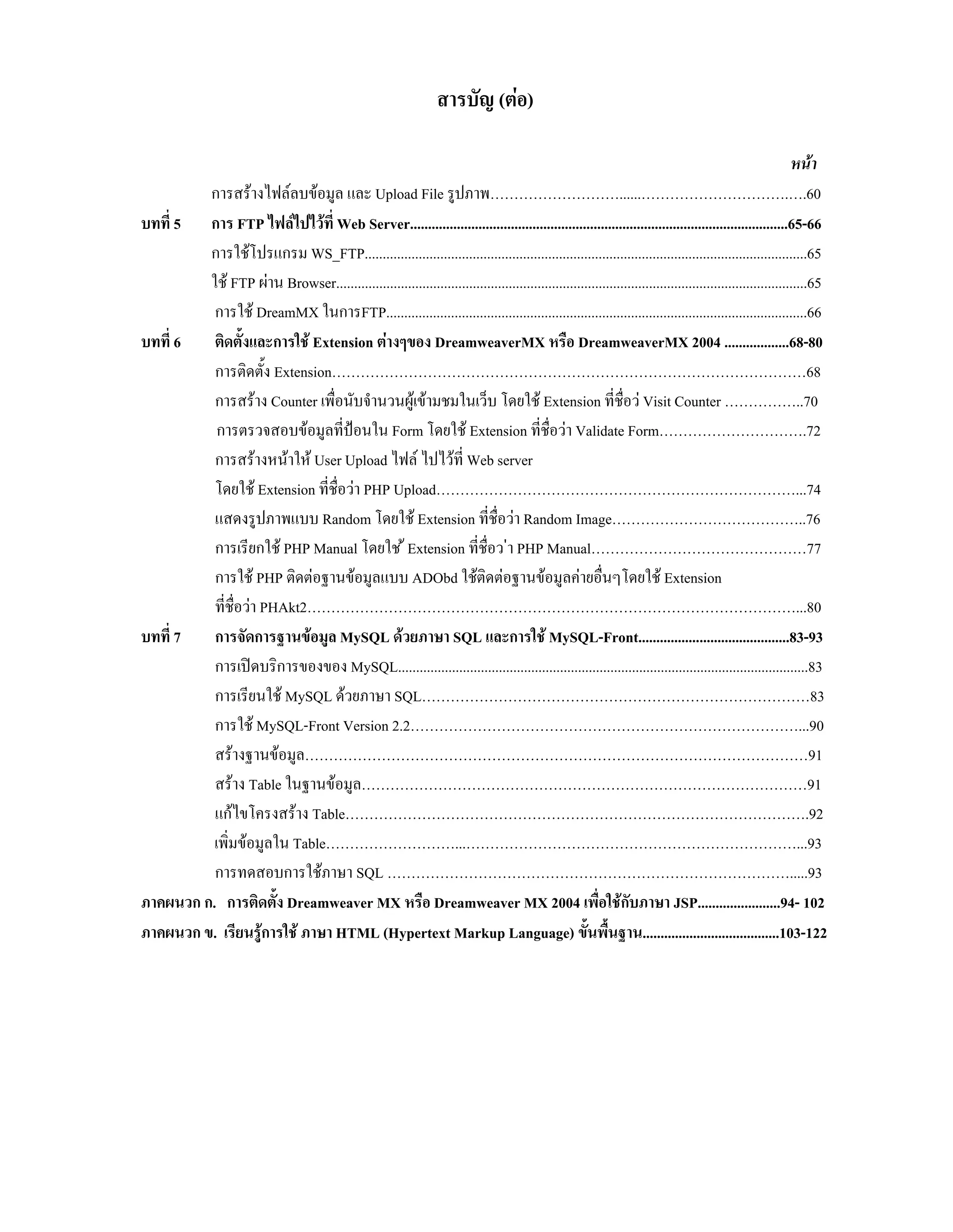 สารบัญ (ตอ)
หนา
การสรางไฟลลบขอมูล และ Upload File รูปภาพ………………………......………………………….….60
บทที่ 5 การ FTP ไฟลไปไวที่ Web Server.........................................................................................................65-66
การใชโปรแกรม WS_FTP...........................................................................................................................65
ใช FTP ผาน Browser...................................................................................................................................65
การใช DreamMX ในการFTP.....................................................................................................................66
บทที่ 6
ติดตั้งและการใช Extension ตางๆของ DreamweaverMX หรือ DreamweaverMX 2004 ..................68-80
การติดตั้ง Extension………………………………………………………………………………………68
การสราง Counter เพื่อนับจํานวนผูเขามชมในเว็บ โดยใช Extension ที่ชื่อว Visit Counter ……………..70
การตรวจสอบขอมูลที่ปอนใน Form โดยใช Extension ที่ชื่อวา Validate Form………………………….72
การสรางหนาให User Upload ไฟล ไปไวที่ Web server
โดยใช Extension ที่ชื่อวา PHP Upload…………………………………………………………………...74
แสดงรูปภาพแบบ Random โดยใช Extension ที่ชื่อวา Random Image…………………………………..76
การเรียกใช PHP Manual โดยใช  Extension ที่ชื่อว า PHP Manual………………………………………77
การใช PHP ติดตอฐานขอมูลแบบ ADObd ใชติดตอฐานขอมูลคายอื่นๆโดยใช Extension
ที่ชื่อวา PHAkt2…………………………………………………………………………………………...80
บทที่ 7
การจัดการฐานขอมูล MySQL ดวยภาษา SQL และการใช MySQL-Front..........................................83-93
การเปดบริการของของ MySQL..................................................................................................................83
การเรียนใช MySQL ดวยภาษา SQL………………………………………………………………………83
การใช MySQL-Front Version 2.2………………………………………………………………………...90
สรางฐานขอมูล……………………………………………………………………………………………91
สราง Table ในฐานขอมูล…………………………………………………………………………………91
แกไขโครงสราง Table…………………………………………………………………………………….92
เพิ่มขอมูลใน Table………………………...……………………………………………………………...93
การทดสอบการใชภาษา SQL ………………………………………………………………………….....93
ภาคผนวก ก. การติดตั้ง Dreamweaver MX หรือ Dreamweaver MX 2004 เพื่อใชกับภาษา JSP.......................94- 102
ภาคผนวก ข. เรียนรูการใช ภาษา HTML (Hypertext Markup Language) ขั้นพื้นฐาน......................................103-122

 