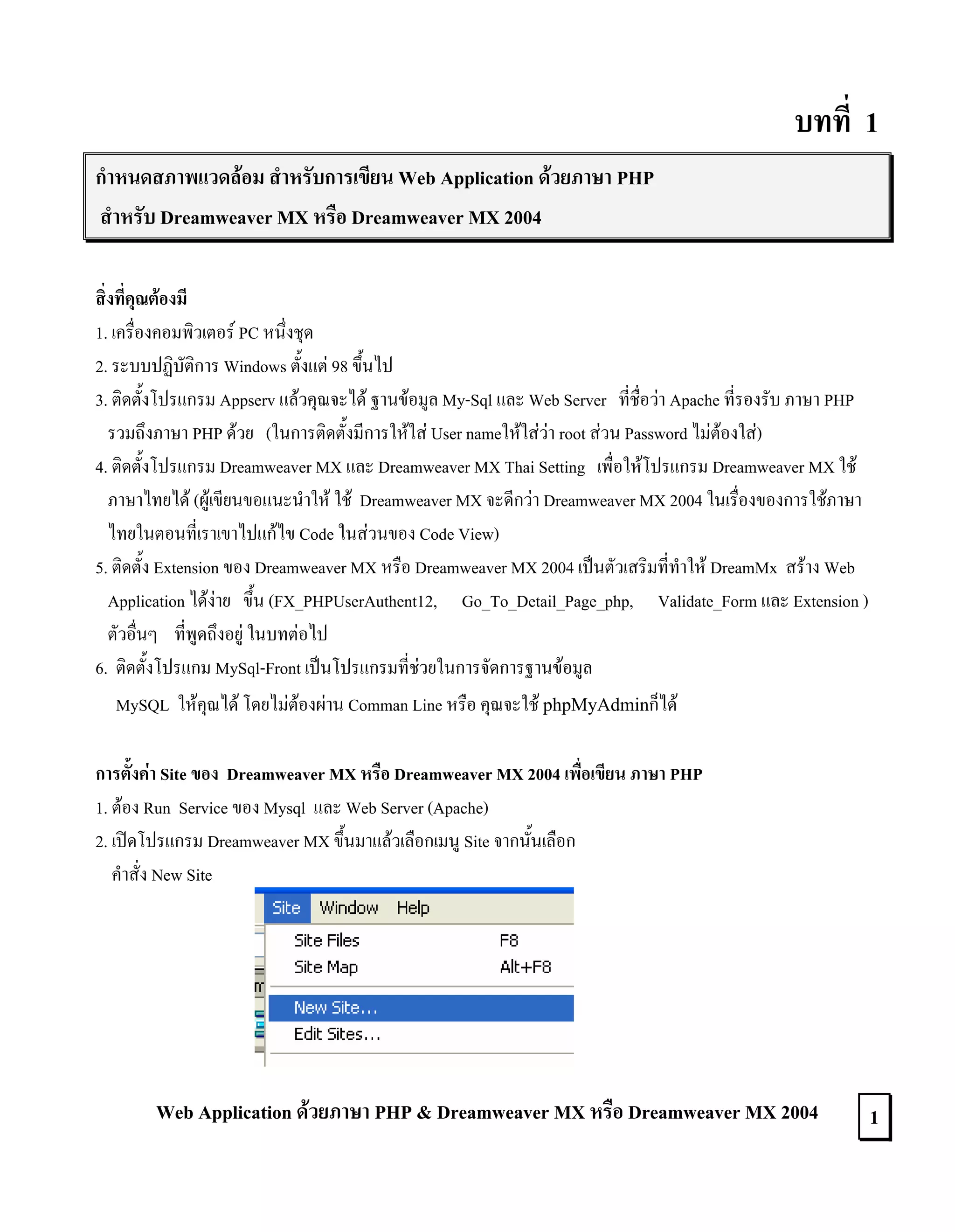 บทที่ 1
กําหนดสภาพแวดลอม สําหรับการเขียน Web Application ดวยภาษา PHP
สําหรับ Dreamweaver MX หรือ Dreamweaver MX 2004
สิ่งที่คุณตองมี
1. เครื่องคอมพิวเตอร PC หนึ่งชุด
2. ระบบปฏิบัติการ Windows ตั้งแต 98 ขึ้นไป
3. ติดตั้งโปรแกรม Appserv แลวคุณจะได ฐานขอมูล My-Sql และ Web Server ที่ชื่อวา Apache ที่รองรับ ภาษา PHP
รวมถึงภาษา PHP ดวย (ในการติดตั้งมีการใหใส User nameใหใสวา root สวน Password ไมตองใส)
4. ติดตั้งโปรแกรม Dreamweaver MX และ Dreamweaver MX Thai Setting เพื่อใหโปรแกรม Dreamweaver MX ใช
ภาษาไทยได (ผูเขียนขอแนะนําให ใช Dreamweaver MX จะดีกวา Dreamweaver MX 2004 ในเรื่องของการใชภาษา
ไทยในตอนที่เราเขาไปแกไข Code ในสวนของ Code View)
5. ติดตั้ง Extension ของ Dreamweaver MX หรือ Dreamweaver MX 2004 เปนตัวเสริมที่ทําให DreamMx สราง Web
Application ไดงาย ขึ้น (FX_PHPUserAuthent12, Go_To_Detail_Page_php, Validate_Form และ Extension )
ตัวอื่นๆ ที่พูดถึงอยู ในบทตอไป
6. ติดตั้งโปรแกม MySql-Front เปนโปรแกรมที่ชวยในการจัดการฐานขอมูล
MySQL ใหคุณได โดยไมตองผาน Comman Line หรือ คุณจะใช phpMyAdminก็ได
การตั้งคา Site ของ Dreamweaver MX หรือ Dreamweaver MX 2004 เพื่อเขียน ภาษา PHP
1. ตอง Run Service ของ Mysql และ Web Server (Apache)
2. เปดโปรแกรม Dreamweaver MX ขึ้นมาแลวเลือกเมนู Site จากนั้นเลือก
คําสั่ง New Site

Web Application ดวยภาษา PHP & Dreamweaver MX หรือ Dreamweaver MX 2004

1

 