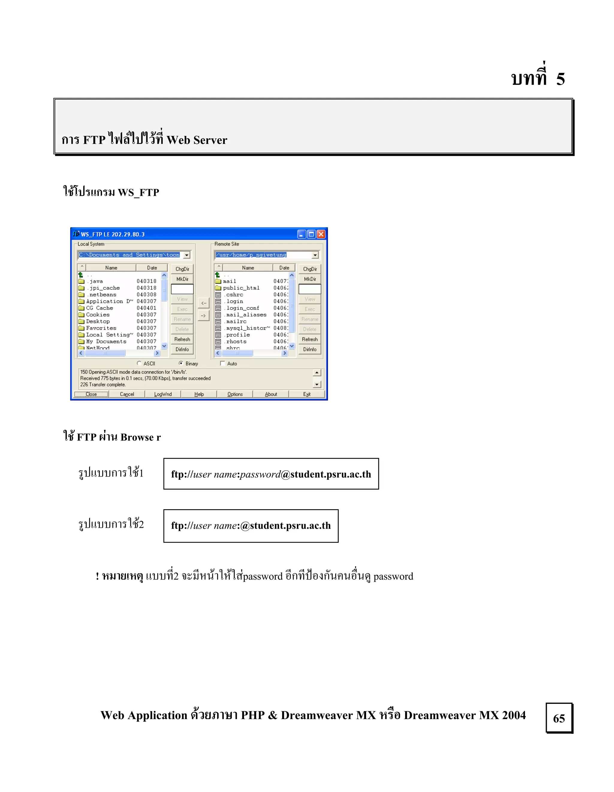 บทที่ 5
การ FTP ไฟลไปไวที่ Web Server
ใชโปรแกรม WS_FTP

ใช FTP ผาน Browse r
รูปแบบการใช1

ftp://user name:password@student.psru.ac.th

รูปแบบการใช2

ftp://user name:@student.psru.ac.th

! หมายเหตุ แบบที่2 จะมีหนาใหใสpassword อีกทีปองกันคนอื่นดู password

Web Application ดวยภาษา PHP & Dreamweaver MX หรือ Dreamweaver MX 2004

65

 