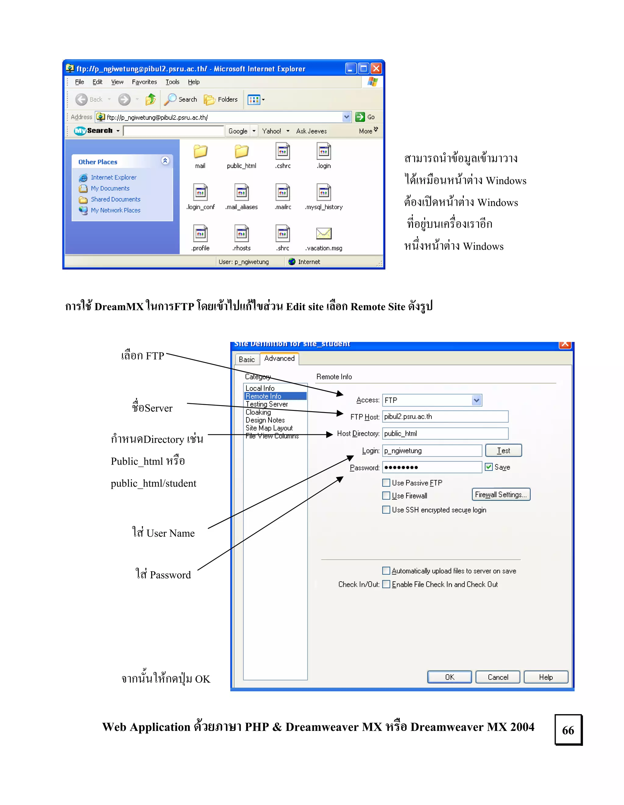 สามารถนําขอมูลเขามาวาง
ไดเหมือนหนาตาง Windows
ตองเปดหนาตาง Windows
ที่อยูบนเครื่องเราอีก
หนึ่งหนาตาง Windows

การใช DreamMX ในการFTP โดยเขาไปแกไขสวน Edit site เลือก Remote Site ดังรูป
เลือก FTP
ชื่อServer
กําหนดDirectory เชน
Public_html หรือ
public_html/student
ใส User Name
ใส Password

จากนั้นใหกดปุม OK

Web Application ดวยภาษา PHP & Dreamweaver MX หรือ Dreamweaver MX 2004

66

 