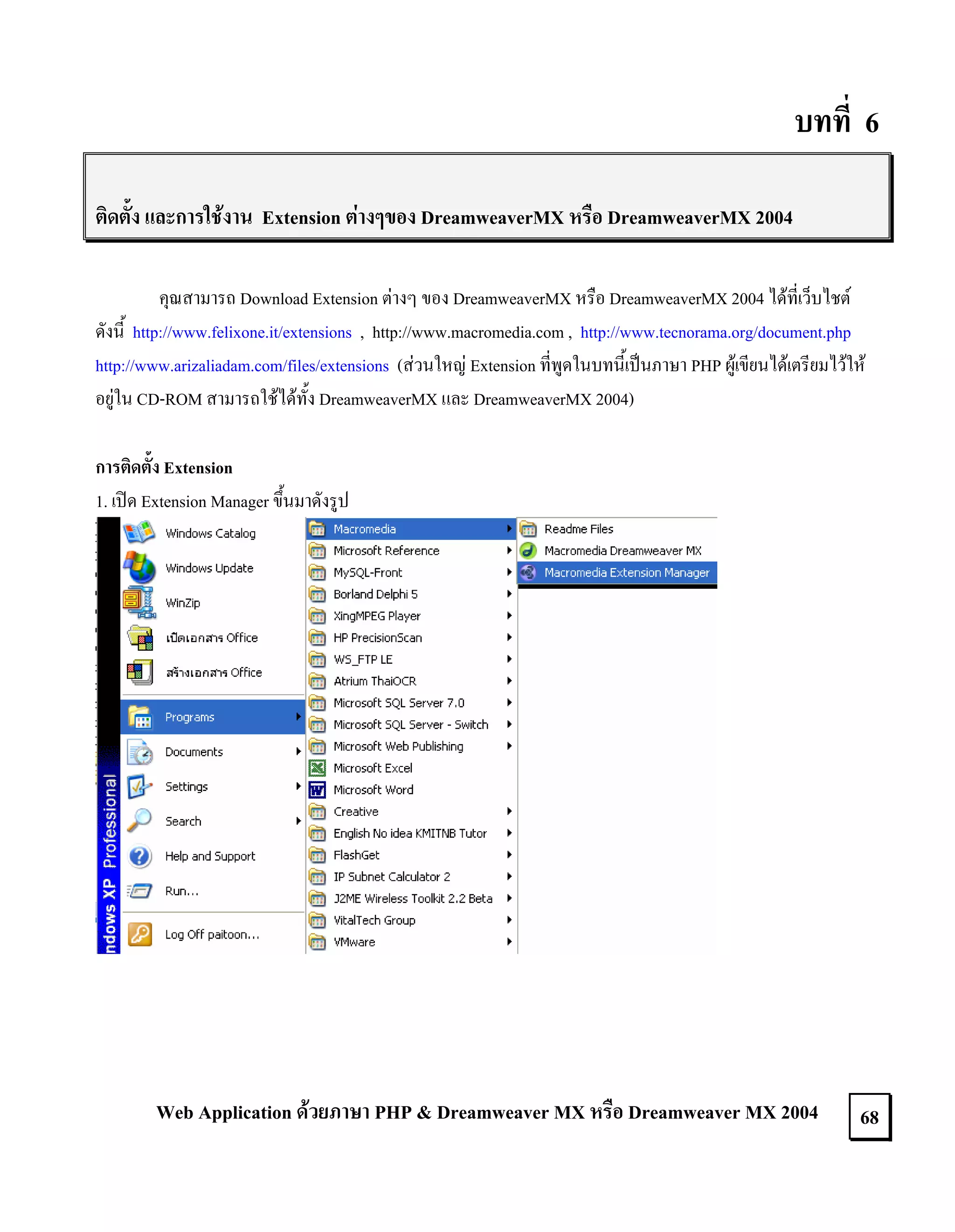 บทที่ 6
ติดตั้ง และการใชงาน Extension ตางๆของ DreamweaverMX หรือ DreamweaverMX 2004
คุณสามารถ Download Extension ตางๆ ของ DreamweaverMX หรือ DreamweaverMX 2004 ไดที่เว็บไชต
ดังนี้ http://www.felixone.it/extensions , http://www.macromedia.com , http://www.tecnorama.org/document.php
http://www.arizaliadam.com/files/extensions (สวนใหญ Extension ที่พูดในบทนี้เปนภาษา PHP ผูเขียนไดเตรียมไวให
อยูใน CD-ROM สามารถใชไดทั้ง DreamweaverMX และ DreamweaverMX 2004)
การติดตั้ง Extension
1. เปด Extension Manager ขึ้นมาดังรูป

Web Application ดวยภาษา PHP & Dreamweaver MX หรือ Dreamweaver MX 2004

68

 