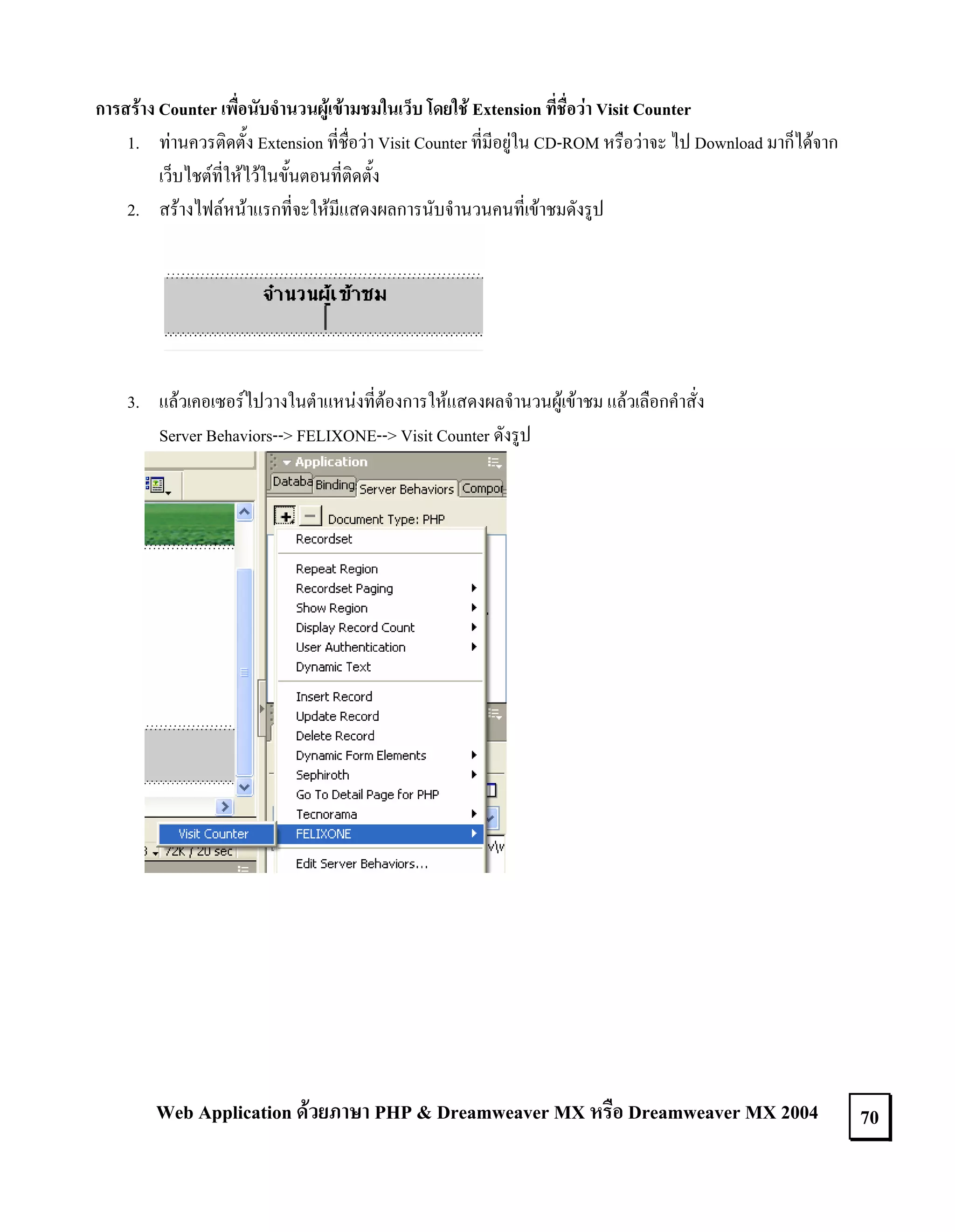 การสราง Counter เพื่อนับจํานวนผูเขามชมในเว็บ โดยใช Extension ที่ชื่อวา Visit Counter
1. ทานควรติดตั้ง Extension ที่ชื่อวา Visit Counter ที่มีอยูใน CD-ROM หรือวาจะ ไป Download มาก็ไดจาก
เว็บไชตที่ใหไวในขั้นตอนที่ติดตั้ง
2. สรางไฟลหนาแรกที่จะใหมีแสดงผลการนับจํานวนคนที่เขาชมดังรูป

3. แลวเคอเซอรไปวางในตําแหนงที่ตองการใหแสดงผลจํานวนผูเขาชม แลวเลือกคําสั่ง
Server Behaviors--> FELIXONE--> Visit Counter ดังรูป

Web Application ดวยภาษา PHP & Dreamweaver MX หรือ Dreamweaver MX 2004

70

 