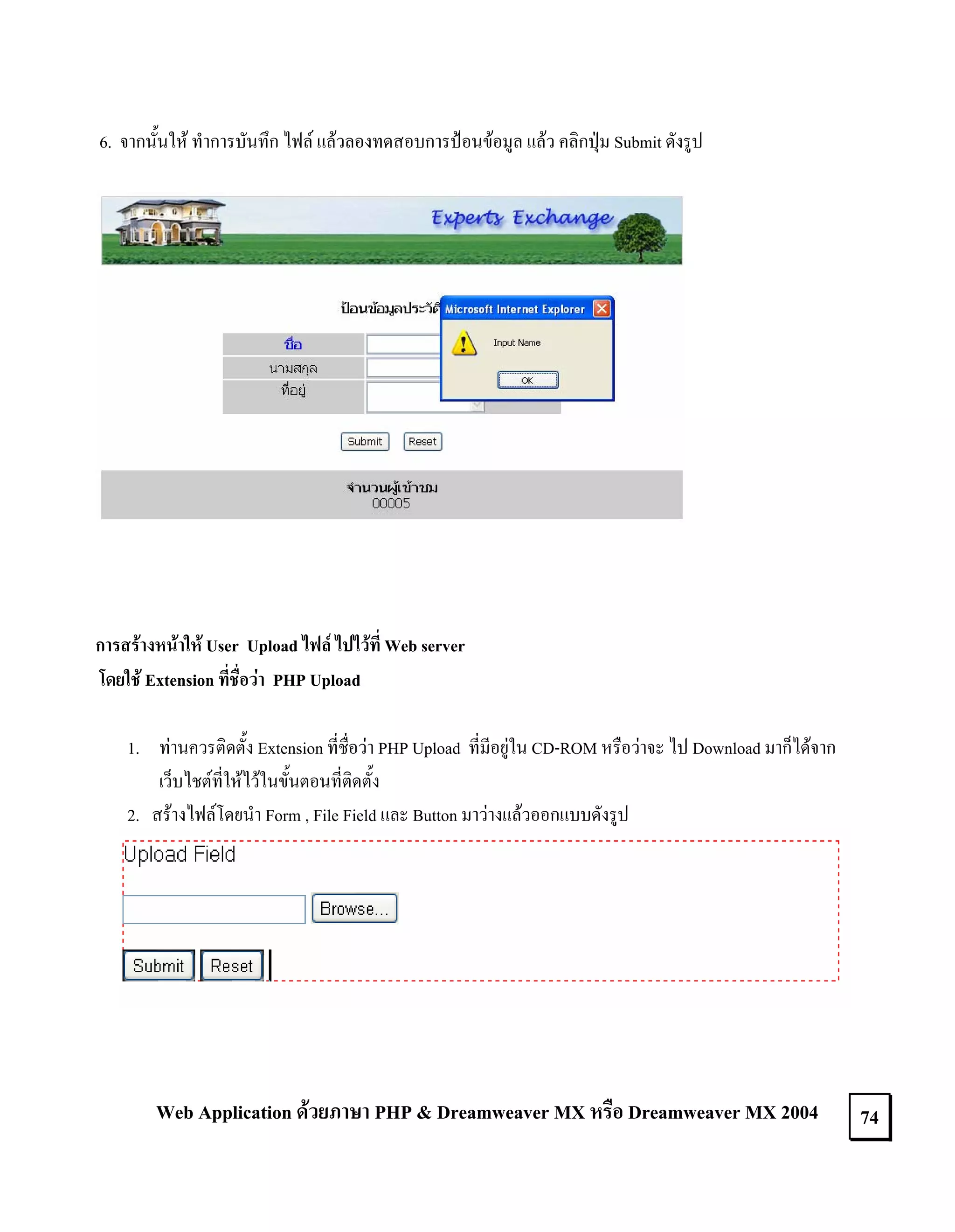6. จากนั้นให ทําการบันทึก ไฟล แลวลองทดสอบการปอนขอมูล แลว คลิกปุม Submit ดังรูป

การสรางหนาให User Upload ไฟล ไปไวที่ Web server
โดยใช Extension ที่ชื่อวา PHP Upload
1. ทานควรติดตั้ง Extension ที่ชื่อวา PHP Upload ที่มีอยูใน CD-ROM หรือวาจะ ไป Download มาก็ไดจาก
เว็บไชตที่ใหไวในขั้นตอนที่ติดตั้ง
2. สรางไฟลโดยนํา Form , File Field และ Button มาวางแลวออกแบบดังรูป

Web Application ดวยภาษา PHP & Dreamweaver MX หรือ Dreamweaver MX 2004

74

 