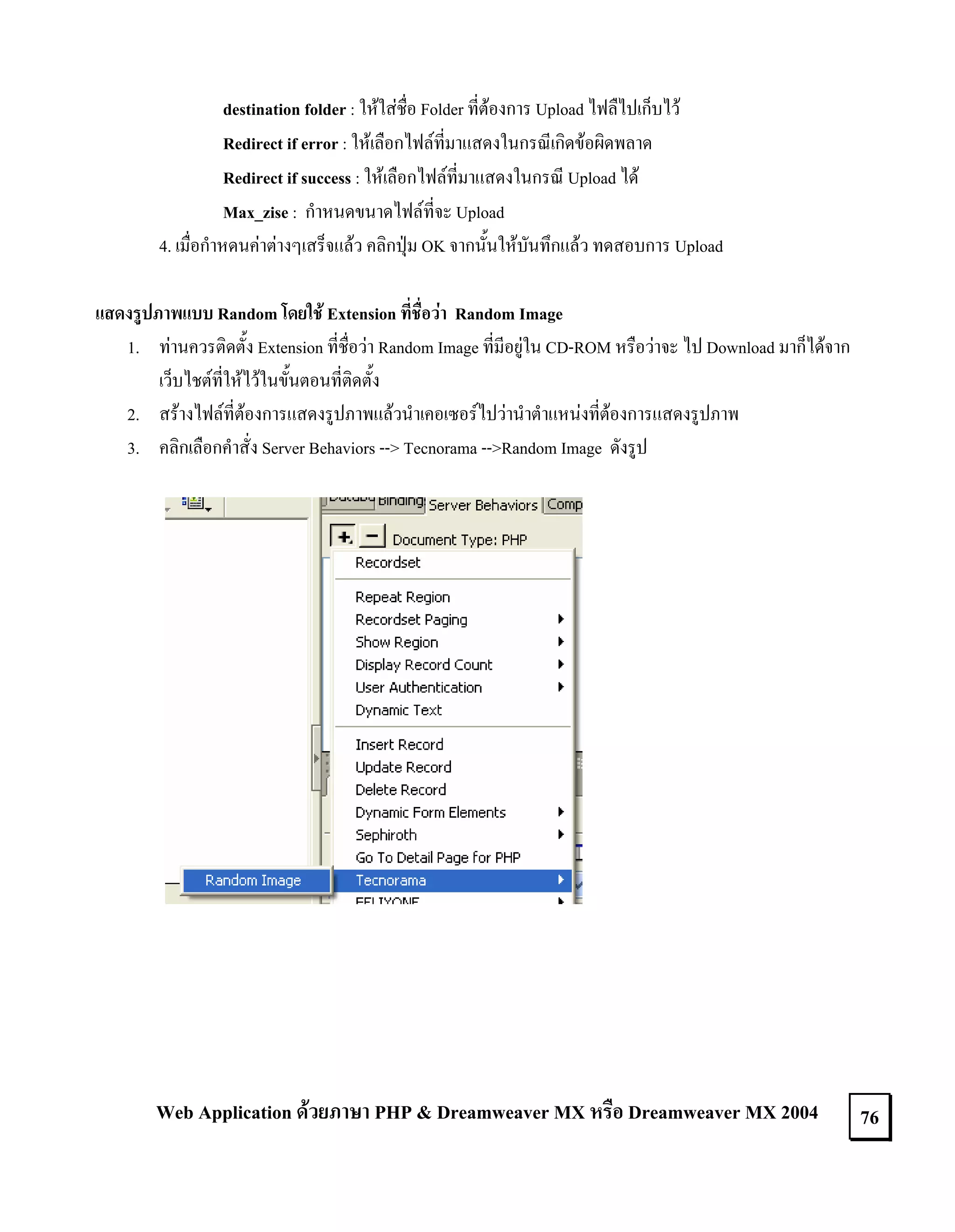 destination folder : ใหใสชื่อ Folder ที่ตองการ Upload ไฟลืไปเก็บไว
Redirect if error : ใหเลือกไฟลที่มาแสดงในกรณีเกิดขอผิดพลาด
Redirect if success : ใหเลือกไฟลที่มาแสดงในกรณี Upload ได
Max_zise : กําหนดขนาดไฟลที่จะ Upload
4. เมื่อกําหดนคาตางๆเสร็จแลว คลิกปุม OK จากนั้นใหบันทึกแลว ทดสอบการ Upload
แสดงรูปภาพแบบ Random โดยใช Extension ที่ชื่อวา Random Image
1. ทานควรติดตั้ง Extension ที่ชื่อวา Random Image ที่มีอยูใน CD-ROM หรือวาจะ ไป Download มาก็ไดจาก
เว็บไชตที่ใหไวในขั้นตอนที่ติดตั้ง
2. สรางไฟลที่ตองการแสดงรูปภาพแลวนําเคอเซอรไปวานําตําแหนงที่ตองการแสดงรูปภาพ
3. คลิกเลือกคําสั่ง Server Behaviors --> Tecnorama -->Random Image ดังรูป

Web Application ดวยภาษา PHP & Dreamweaver MX หรือ Dreamweaver MX 2004

76

 