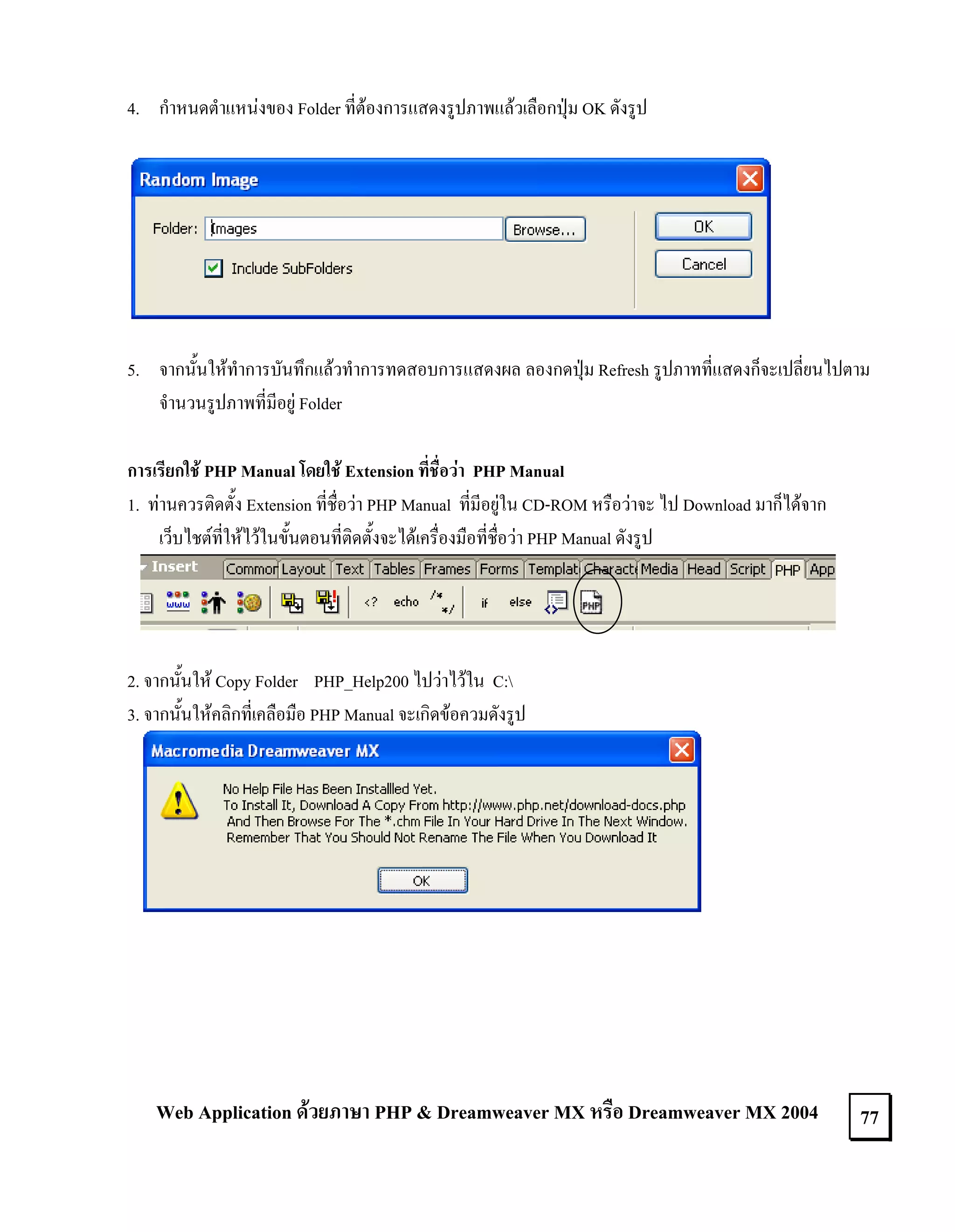 4. กําหนดตําแหนงของ Folder ที่ตองการแสดงรูปภาพแลวเลือกปุม OK ดังรูป

5. จากนั้นใหทําการบันทึกแลวทําการทดสอบการแสดงผล ลองกดปุม Refresh รูปภาทที่แสดงก็จะเปลี่ยนไปตาม
จํานวนรูปภาพที่มีอยู Folder
การเรียกใช PHP Manual โดยใช Extension ที่ชื่อวา PHP Manual
1. ทานควรติดตั้ง Extension ที่ชื่อวา PHP Manual ที่มีอยูใน CD-ROM หรือวาจะ ไป Download มาก็ไดจาก
เว็บไชตที่ใหไวในขั้นตอนที่ติดตั้งจะไดเครื่องมือที่ชื่อวา PHP Manual ดังรูป

2. จากนั้นให Copy Folder PHP_Help200 ไปวาไวใน C:
3. จากนั้นใหคลิกที่เคลือมือ PHP Manual จะเกิดขอควมดังรูป

Web Application ดวยภาษา PHP & Dreamweaver MX หรือ Dreamweaver MX 2004

77

 