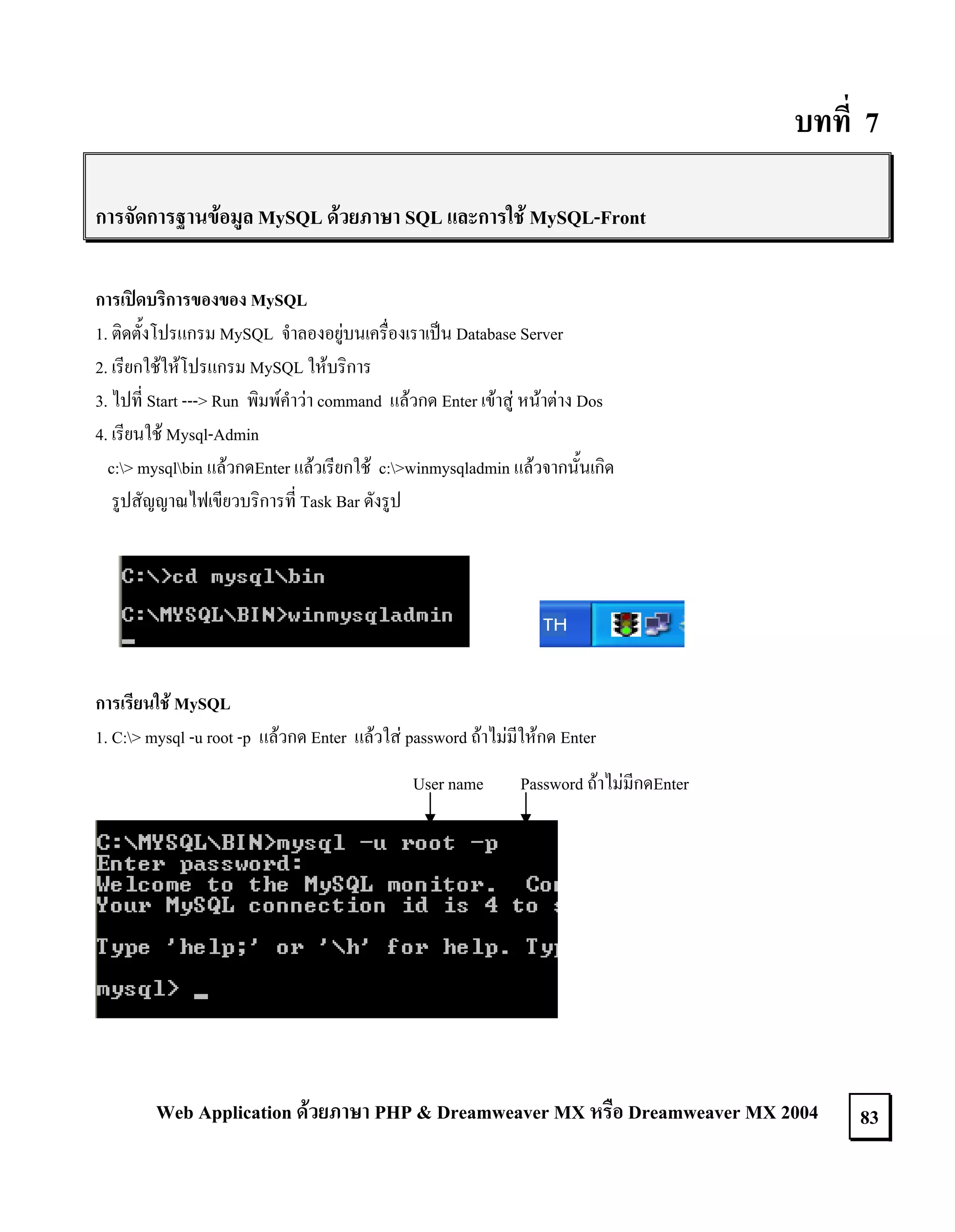 บทที่ 7
การจัดการฐานขอมูล MySQL ดวยภาษา SQL และการใช MySQL-Front
การเปดบริการของของ MySQL
1. ติดตั้งโปรแกรม MySQL จําลองอยูบนเครื่องเราเปน Database Server
2. เรียกใชใหโปรแกรม MySQL ใหบริการ
3. ไปที่ Start ---> Run พิมพคําวา command แลวกด Enter เขาสู หนาตาง Dos
4. เรียนใช Mysql-Admin
c:> mysqlbin แลวกดEnter แลวเรียกใช c:>winmysqladmin แลวจากนั้นเกิด
รูปสัญญาณไฟเขียวบริการที่ Task Bar ดังรูป

การเรียนใช MySQL
1. C:> mysql -u root -p แลวกด Enter แลวใส password ถาไมมีใหกด Enter
User name

Password ถาไมมีกดEnter

Web Application ดวยภาษา PHP & Dreamweaver MX หรือ Dreamweaver MX 2004

83

 