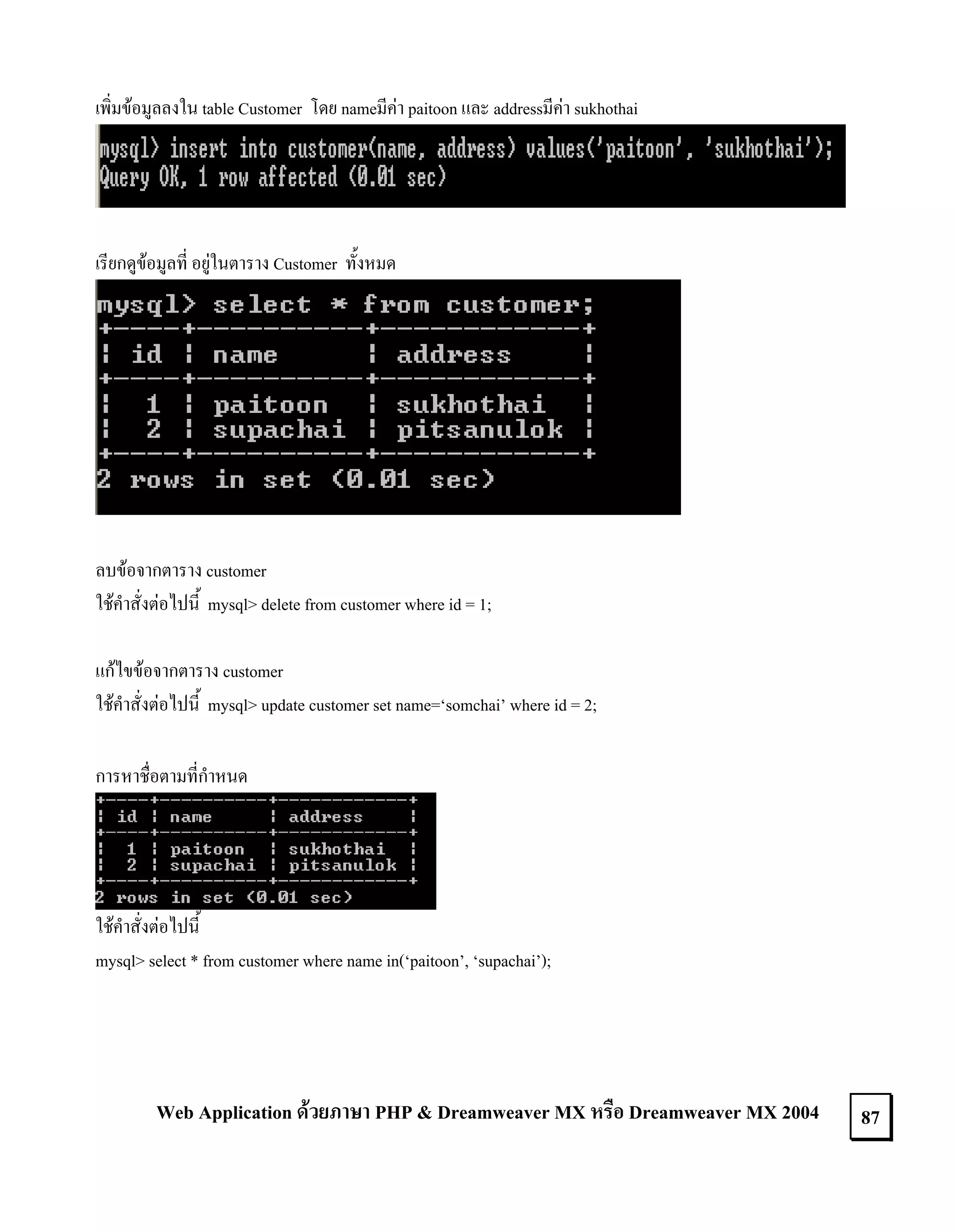 เพิ่มขอมูลลงใน table Customer โดย nameมีคา paitoon และ addressมีคา sukhothai

เรียกดูขอมูลที่ อยูในตาราง Customer ทั้งหมด

ลบขอจากตาราง customer
ใชคําสั่งตอไปนี้ mysql> delete from customer where id = 1;
แกไขขอจากตาราง customer
ใชคําสั่งตอไปนี้ mysql> update customer set name=‘somchai’ where id = 2;
การหาชื่อตามที่กําหนด

ใชคําสั่งตอไปนี้
mysql> select * from customer where name in(‘paitoon’, ‘supachai’);

Web Application ดวยภาษา PHP & Dreamweaver MX หรือ Dreamweaver MX 2004

87

 