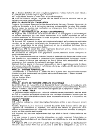 5.2 Les dotations de l’article 5.1 seront envoyées aux gagnants à l’adresse mail qu’ils auront indiqué à
BLOGMUSIK SAS ou remis sur place le jour du concert.
5.3 Il ne pourra être demandé la contre-valeur de ces lots en espèces.
5.4 Si les circonstances l’exigent, Blogmusik SAS se réserve le droit de remplacer ces lots par
d’autres dotations de valeur équivalente.
ARTICLE 6 – MODIFICATION ET ANNULATION
En cas de force majeure, Blogmusik SAS se réserve la faculté d’annuler, d’écourter, de proroger, de
modifier ou de reporter le Jeu à tout moment, sans que sa responsabilité ne puisse être engagée.
Dans la mesure du possible, ces modifications ou changements feront l’objet d’une information
préalable par tout moyen approprié.
ARTICLE 7 – RESPONSABILITÉ DE LA SOCIÉTÉ ORGANISATRICE
7.1 Blogmusik SAS ne saurait être tenue responsable dans le cas où le gagnant ne pourrait être joint
par courrier électronique, pour une raison indépendante de sa volonté (notamment en cas de
problèmes techniques liés au fournisseur d’accès, à l’opérateur téléphonique ou en cas d’indication
d’une mauvaise adresse électronique).
7.2 Blogmusik SAS ne saurait être tenue responsable dans le cas où les formulaires de participation
complétés par les participants, dans le cadre du déroulement du Jeu, ne leur parvenaient pas pour
une raison indépendante de sa volonté (notamment en cas de problèmes techniques liés au
fournisseur d’accès) ou leur parvenaient illisibles.
7.3 Blogmusik SAS ne saurait être tenue responsable d’éventuels grèves, retards, erreurs ou
détériorations des lots envoyés par les services postaux.
7.4 Dans ces cas, les participants ou les gagnants ne pourront prétendre à aucune contrepartie, de
quelque nature que ce soit.
7.5 Il est expressément rappelé que l’Internet n’est pas un réseau sécurisé. Blogmusik SAS ne saurait
donc être tenu pour responsable de la contamination par d’éventuels virus ou de l’intrusion d’un tiers
dans le système du terminal des participants au Jeu et décline toute responsabilité quant aux
conséquences de la connexion des participants au réseau via le site.
Blogmusik SAS ne pourra être tenu pour responsable en cas de dysfonctionnements du réseau
Internet, dus notamment à des actes de malveillance externe, qui empêcheraient le bon déroulement
du Jeu et l’information des participants.
ARTICLE 8 – DONNÉES PERSONNELLES
Conformément à la loi Informatique et Liberté n°78- 17 du 6 janvier 1978, les participants disposent
d’un droit d’accès et de rectification des données les concernant en écrivant à l’adresse suivante :
Blogmusik SAS - Deezer
Direction Business Affairs
10-12 rue d’Athènes
75009 Paris
ARTICLE 9 – DROITS DE PROPRIÉTÉ LITTÉRAIRE ET ARTISTIQUE
Conformément aux lois régissant les droits de propriété littéraire et artistique, la reproduction et la
représentation de tout ou partie des éléments composant ce Jeu sont strictement interdites. Toutes les
marques ou noms de produits cités sont des marques déposées par leur propriétaire respectif.
ARTICLE 10 – NOM ET IMAGE
Les gagnants autorisent Blogmusik SAS, ainsi que l’ensemble de ses partenaires ou licenciés, à citer
leur nom et à reproduire leur image à l’occasion de toute campagne publicitaire ou promotionnelle liée
au présent Jeu, sans qu’ils puissent prétendre à une rémunération autre que le lot remporté ou une
contrepartie quelconque.
ARTICLE 11 – DIVERS
11.1 Le fait de participer au présent Jeu implique l’acceptation entière et sans réserve du présent
règlement.
Toutefois, Blogmusik SAS se réserve la possibilité de prendre toute décision estimée utile pour
l’application et l’interprétation du règlement, sous réserve d’en informer les participants. Toute
infraction au présent règlement est susceptible d’entraîner la disqualification immédiate du participant.
11.2 Le Jeu sera soumis à la loi française.
11.3 Blogmusik SAS tranchera souverainement tout litige relatif au Jeu et à l’interprétation de son
règlement.
Il ne sera répondu à aucune demande téléphonique ou écrite concernant l’interprétation ou
l’application du présent règlement, les mécanismes ou les modalités du Jeu ainsi que la désignation
des gagnants.
11.4 Blogmusik SAS pourra annuler tout ou partie du présent Jeu s’il apparaît que des fraudes sont
intervenues sous quelque forme que ce soit, dans le cadre de la participation au Jeu ou de la
 