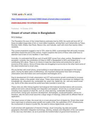 https://dailyasianage.com/news/144661/dream-of-smart-cities-in-bangladesh
EDEN BUILDING TO STOCK EXCHANGE
Published: 14 October 2018
Dream of smart cities in Bangladesh
M S Siddiqui
The Population Div-ision of the United Nations estimates that by 2025, the world will have 447 of
these so-called mega-cities of ten or more million residents, among them such behemoths as Tokyo,
Mumbai, Delhi, Dhaka, Sao Paulo, Mexico City, and Calcutta, each with more than twenty million
residents.
The current projections suggest a rise to 70% urban by 2050, a percentage that will surely increase
still further toward the end of this century. Expert suspects that some of these cities shall have to
abandon due to lack of civic facilities in near future.
Ironically, it is estimated that 80 per cent of world GDP comes from urban centres. Bangladesh is not
exception, currently, the contribution of Cities to GDP in Bangladesh is 60% and Dhaka city is
contributing 30% alone. There is no choice to keep the cities active and productive for sake of
economy of the nations. Some of those cities are struggling to survive but on the other hand some of
the cities transformed to smart cities.
We are familiar with smart phone, smart building or smart television etc developed in the recent
years. During the latest years of 20thcentury, two important phenomena have been emerging:
urbanization and information and communication technologies (ICT).
Due to development of in both urbanization and ICT and economic growth contributed to increase
well-being, mainly in the greater urban areas. These urban areas are now known as intelligent city,
knowledge city, ubiquitous city, sustainable city, green city, digital city, etc. and very recent smart
city. Some of the cities around the world have been branded a smart city.
These cities are often linking together technological informational transformations with economic,
political and socio-cultural change and integration and adaption. Smart City is a broad concept
including many aspects of urban life, such as urban planning, sustainable development,
environment, energy grid, economic development, technologies, social participation, and so on;
therefore, also the word smart assumes a large range of meanings, linked with its different field of
application.
The latest version of cities, the smart city is a more advanced form of digital city. Smart cities shall
have road-maps to enhance green growth and quality of life, the usefulness of ICT infrastructures,
the involvement of citizens in public life, the need to reduce digital divide, and so on.
It will enriched with application of Internet of things, cloud computing, big data and spatial
geographic information integration technology, sensing, analysis and integration of the core system
of the city's key information, So as to promote the transformation of government functions, to
 