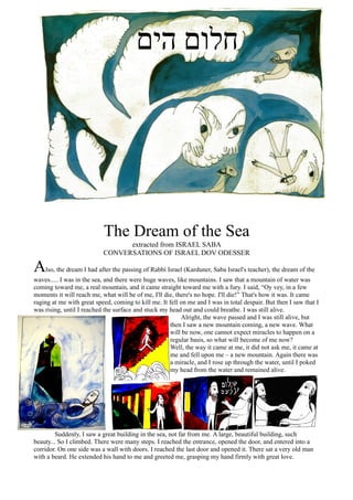 The Dream of the Sea
                                 extracted from ISRAEL SABA
                           CONVERSATIONS OF ISRAEL DOV ODESSER

A   lso, the dream I had after the passing of Rabbi Israel (Karduner, Saba Israel's teacher), the dream of the
waves..... I was in the sea, and there were huge waves, like mountains. I saw that a mountain of water was
coming toward me, a real mountain, and it came straight toward me with a fury. I said, “Oy vey, in a few
moments it will reach me, what will be of me, I'll die, there's no hope. I'll die!” That's how it was. It came
raging at me with great speed, coming to kill me. It fell on me and I was in total despair. But then I saw that I
was rising, until I reached the surface and stuck my head out and could breathe. I was still alive.
                                                          Alright, the wave passed and I was still alive, but
                                                     then I saw a new mountain coming, a new wave. What
                                                     will be now, one cannot expect miracles to happen on a
                                                     regular basis, so what will become of me now?
                                                     Well, the way it came at me, it did not ask me, it came at
                                                     me and fell upon me – a new mountain. Again there was
                                                     a miracle, and I rose up through the water, until I poked
                                                     my head from the water and remained alive.




         Suddenly, I saw a great building in the sea, not far from me. A large, beautiful building, such
beauty... So I climbed. There were many steps. I reached the entrance, opened the door, and entered into a
corridor. On one side was a wall with doors. I reached the last door and opened it. There sat a very old man
with a beard. He extended his hand to me and greeted me, grasping my hand firmly with great love.
 