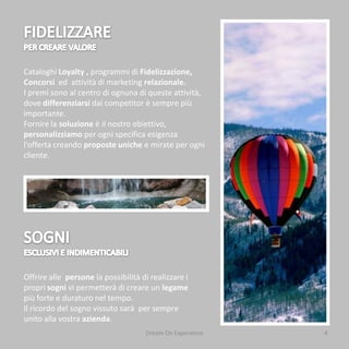 Cataloghi Loyalty , programmi di Fidelizzazione,
Concorsi ed attività di marketing relazionale.
I premi sono al centro di ognuna di queste attività,
dove differenziarsi dai competitor è sempre più
importante.
Fornire la soluzione è il nostro obiettivo,
personalizziamo per ogni specifica esigenza
l’offerta creando proposte uniche e mirate per ogni
cliente.




Offrire alle persone la possibilità di realizzare i
propri sogni vi permetterà di creare un legame
più forte e duraturo nel tempo.
Il ricordo del sogno vissuto sarà per sempre
unito alla vostra azienda.
                                     Dream On Experience   4
 