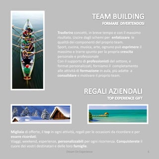 Trasferire concetti, in breve tempo e con il massimo
                               risultato. Uscire dagli schemi per enfatizzare le
                               qualità dei componenti del proprio team.
                               Sport, cucina, musica, arte, ognuno può esprimere il
                               massimo e trarre spunto per la propria crescita
                               personale e professionale
                               Con il supporto di professionisti del settore, e
                               format personalizzati, forniamo il completamento
                               alle attività di formazione in aula, più adatte a
                               consolidare e motivare il proprio team.




Migliaia di offerte, il top in ogni attività, regali per le occasioni da ricordare e per
essere ricordati.
Viaggi, weekend, esperienze, personalizzabili per ogni ricorrenza. Conquisterete il
cuore dei vostri destinatari e delle loro famiglie.
                                     Dream On Experience                                   6
 